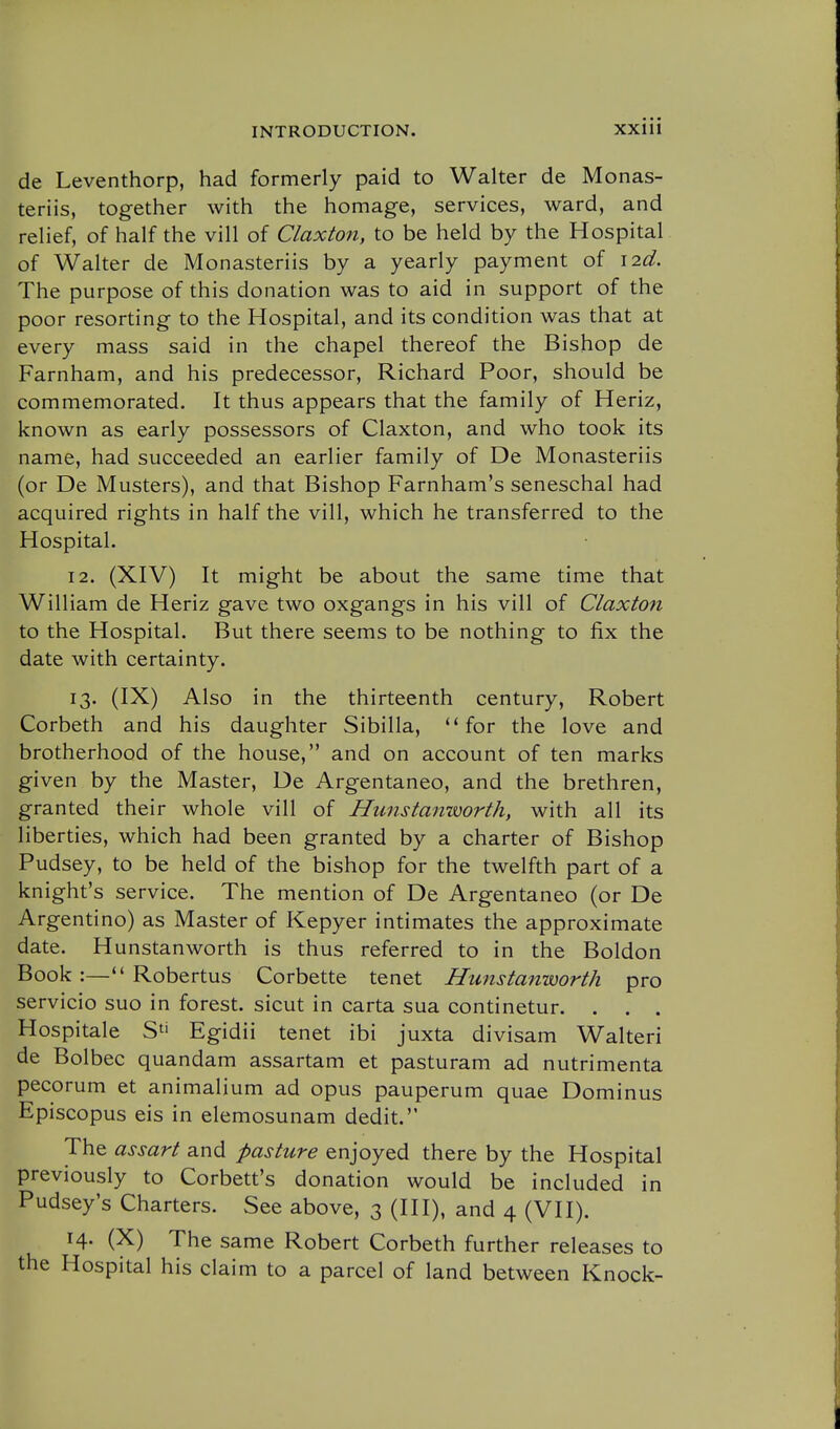 de Leventhorp, had formerly paid to Walter de Monas- teriis, together with the homage, services, ward, and relief, of half the vill of Claxton, to be held by the Hospital of Walter de Monasteriis by a yearly payment of i2d. The purpose of this donation was to aid in support of the poor resorting to the Hospital, and its condition was that at every mass said in the chapel thereof the Bishop de Farnham, and his predecessor, Richard Poor, should be commemorated. It thus appears that the family of Heriz, known as early possessors of Claxton, and who took its name, had succeeded an earlier family of De Monasteriis (or De Musters), and that Bishop Farnham's seneschal had acquired rights in half the vill, which he transferred to the Hospital. 12. (XIV) It might be about the same time that William de Heriz gave two oxgangs in his vill of Claxton to the Hospital. But there seems to be nothing to fix the date with certainty. 13. (IX) Also in the thirteenth century, Robert Corbeth and his daughter Sibilla, for the love and brotherhood of the house, and on account of ten marks given by the Master, De Argentaneo, and the brethren, granted their whole vill of Hunstanworth, with all its liberties, which had been granted by a charter of Bishop Pudsey, to be held of the bishop for the twelfth part of a knight's service. The mention of De Argentaneo (or De Argentino) as Master of Kepyer intimates the approximate date. Hunstanworth is thus referred to in the Boldon Book :— Robertus Corbette tenet Hunstanworth pro servicio suo in forest, sicut in carta sua continetur. . . . Hospitale S^' Egidii tenet ibi juxta divisam Walteri de Bolbec quandam assartam et pasturam ad nutrimenta pecorum et animalium ad opus pauperum quae Dominus Episcopus eis in elemosunam dedit. The assart and pasture enjoyed there by the Hospital previously to Corbett's donation would be included in Pudsey's Charters. See above, 3 (III), and 4 (VII). 14. (X) The same Robert Corbeth further releases to the Hospital his claim to a parcel of land between Knock-