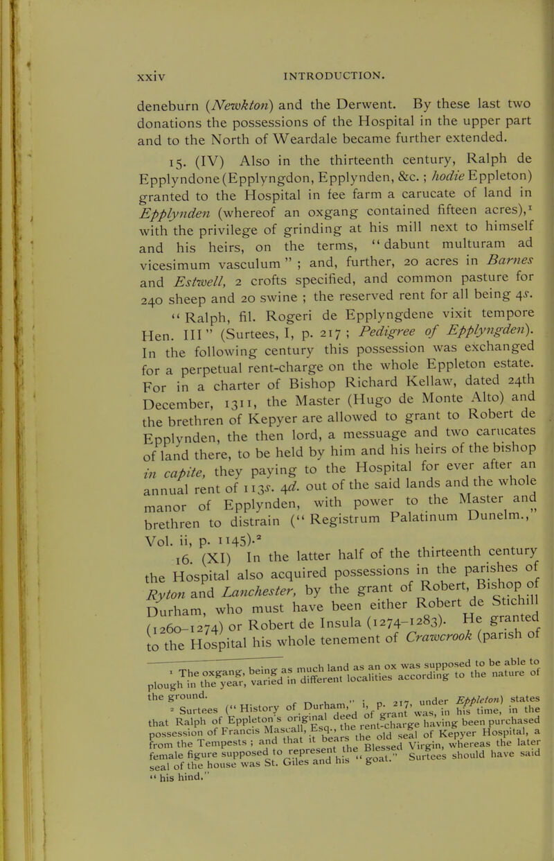 deneburn (Nezvklon) and the Derwent. By these last two donations the possessions of the Hospital in the upper part and to the North of Weardale became further extended. 15. (IV) Also in the thirteenth century, Ralph de Epplyndone(Epplyngdon, Epplynden, &c. ; hodie Eppleton) granted to the Hospital in fee farm a carucate of land in Epplynden (whereof an oxgang contained fifteen acres),^ with the privilege of grinding at his mill next to himself and his heirs, on the terms, dabunt multuram ad vicesimum vasculum  ; and, further, 20 acres in Barnes and Est-well, 2 crofts specified, and common pasture for 240 sheep and 20 swine ; the reserved rent for all being ^s.  Ralph, fil. Rogeri de Epplyngdene vixit tempore Hen. HI (Surtees, I, p. 217; Pedigree of Epplyngden). In the following century this possession was exchanged for a perpetual rent-charge on the whole Eppleton estate. For in a charter of Bishop Richard Kellaw, dated 24th December, 1311, the Master (Hugo de Monte Alto) and the brethren of Kepyer are allowed to grant to Robert de Epplynden, the then lord, a messuage and two carucates of land there, to be held by him and his heirs of the bishop in capite, they paying to the Hospital for ever after an annual rent of 113^. out of the said lands and the whole manor of Epplynden, with power to the Master and brethren to distrain ( Registrum Palatmum Dunelm., Vol. ii, p. 1145)-^ 16 (XI) In the latter half of the thirteenth century the Hospital also acquired possessions in the parishes of Rytonid Lanchester, by the grant of Robert, Bishop o Durham, who must have been either Robert de Stichill 026o!r274) or Robert de Insula (1274--83). He granted o tht Hospital his whole tenement of Crawcrook (parish of the ground. ^ ^ , ; n 217 under Eppleton) states ^ Surtees (History of. Durham P^f^J, ^^^'^^^ hiV time in the that Ralph of Eppletons o^^^' ^^Jj^f ,f„SaV^-ving been purchased possession of Francs ^^^V^^' 'b^^^^'^^'^.^rold sef 1 of Kepyer Hospital, a from the Tempests ; and that ^f^^^^'Ji^g.^a Virgin, whereas the later female figure supposed o represent 11^^ ^^^^^^ ^^^^ seal of the house was St. Giles and tiis goa  his hind.