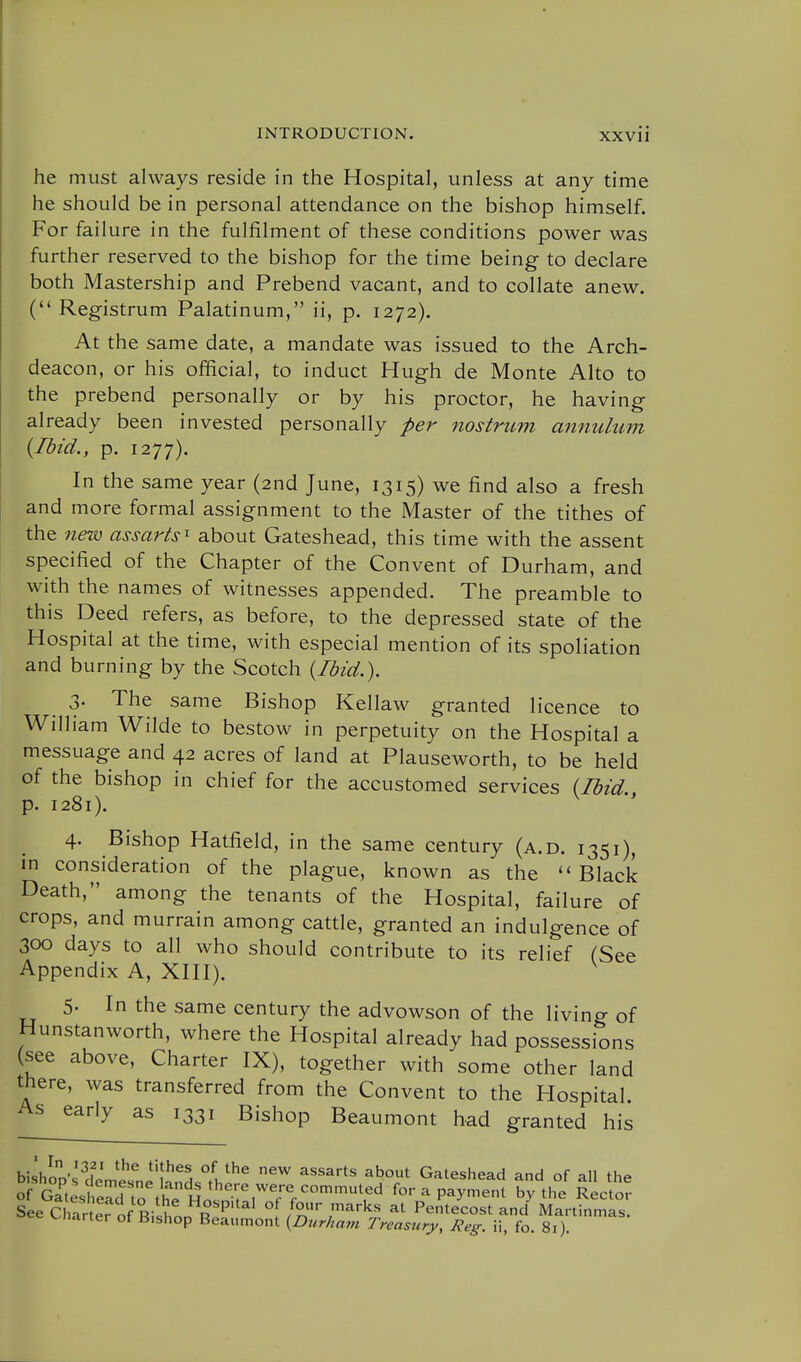 he must always reside in the Hospital, unless at any time he should be in personal attendance on the bishop himself. For failure in the fulfilment of these conditions power was further reserved to the bishop for the time being to declare both Mastership and Prebend vacant, and to collate anew. ( Registrum Palatinum, ii, p. 1272). At the same date, a mandate was issued to the Arch- deacon, or his official, to induct Hugh de Monte Alto to the prebend personally or by his proctor, he having already been invested personally per nostrum annulum {Ibid., p. 1277). In the same year (2nd June, 1315) we find also a fresh and more formal assignment to the Master of the tithes of the 7iew assarts^ about Gateshead, this time with the assent specified of the Chapter of the Convent of Durham, and with the names of witnesses appended. The preamble to this Deed refers, as before, to the depressed state of the Hospital at the time, with especial mention of its spoliation and burning by the Scotch {Ibid.). 3- The same Bishop Kellaw granted licence to William Wilde to bestow in perpetuity on the Hospital a messuage and 42 acres of land at Plauseworth, to be held of the bishop in chief for the accustomed services {Ibid., p. 1281). 4. Bishop Hatfield, in the same century (a.d. 1351), in consideration of the plague, known as the ''Black Death, among the tenants of the Hospital, failure of crops, and murrain among cattle, granted an indulgence of 300 days to all who should contribute to its relief (See Appendix A, XHI). 5- In the same century the advowson of the living of Hunstanworth, where the Hospital already had possessions (see above. Charter IX), together with some other land there, was transferred from the Convent to the Hospital As early as 1331 Bishop Beaumont had granted his bishon'^^H.L?^ °L^^^ ^^ ^^^^^^ ^bout Gateshead and of all the o GT4headTo^he^^^ P^^^-^ ^'^ ^-t- SeeChrrterofBisionR^'^ o /our marks al Pentecost and Martinmas, vnarter ot Bishop Beaumont {Durham Treasury, Reg. ii, fo. 8i).