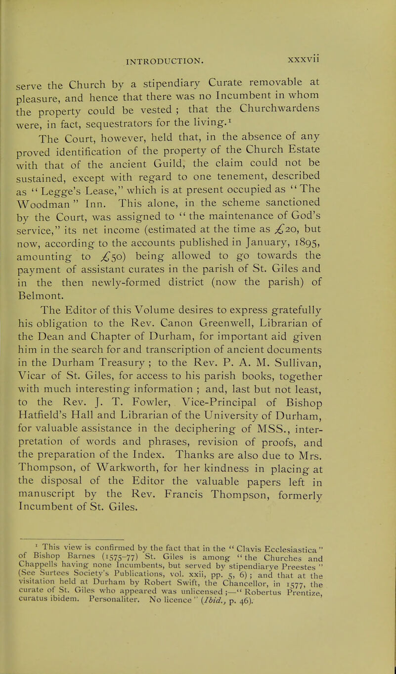 serve the Church by a stipendiary Curate removable at pleasure, and hence that there was no Incumbent in whom the property could be vested ; that the Churchwardens were, in fact, sequestrators for the living.^ The Court, however, held that, in the absence of any proved identification of the property of the Church Estate with that of the ancient Guild, the claim could not be sustained, except with regard to one tenement, described as  Legge's Lease, which is at present occupied as The Woodman  Inn. This alone, in the scheme sanctioned by the Court, was assigned to  the maintenance of God's service, its net income (estimated at the time as £20^ but now, according to the accounts published in January, 1895, amounting to ;^5o) being allowed to go towards the payment of assistant curates in the parish of St. Giles and in the then newly-formed district (now the parish) of Belmont. The Editor of this Volume desires to express gratefully his obligation to the Rev. Canon Greenwell, Librarian of the Dean and Chapter of Durham, for important aid given him in the search for and transcription of ancient documents in the Durham Treasury ; to the Rev. P. A. M. Sullivan, Vicar of St. Giles, for access to his parish books, together with much interesting information ; and, last but not least, to the Rev. J. T. Fowler, Vice-Principal of Bishop Hatfield's Hall and Librarian of the University of Durham, for valuable assistance in the deciphering of MSS., inter- pretation of words and phrases, revision of proofs, and the preparation of the Index. Thanks are also due to Mrs. Thompson, of Warkworth, for her kindness in placing at the disposal of the Editor the valuable papers left in manuscript by the Rev. Francis Thompson, formerly Incumbent of St. Giles. ' This view is confirmed by the fact that in the  Clavis Ecclesiastica  of Bishop Barnes (1575-77) St. Giles is among- the Churches and Chappells havmg none Incumbents, but served by stipendiarye Preestes  (See Surtees Society's Publications, vol. xxii, pp'. 5, 6) ; and that at the visitation held at Durham by Robert Swift, the Chancellor, in 11577, the curate of St. Giles who appeared was unlicensed ;— Robertus Prentize curatus ibidem. Personaliter. No licence  {Ibid., p. 46). '