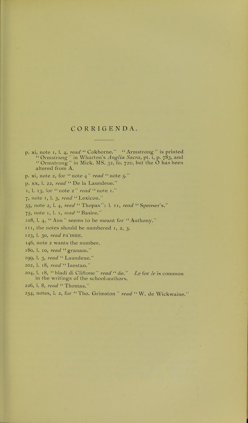 CORRIGENDA. p. xi, note i, 1. 4, read  Cokborne. Armstrong is printed  Ormstrang- in Wharton's Anglia Sacra, pt. i, p. 783, and  Ormstrong in Mici^. MS. 32, fo. 727/, but the O has been altered from A. p. xi, note 2, for  note 4 read  note 5. p. XX, 1. 22, read  De la Laundeue. I, 1. 13, for  note 2  read  note i. 7, note I, 1. 3, read Lexicon. 55, note 2, 1. 4, read  Thopas : 1. 11, read  Spenser's. 75, note I, 1. I, r^<T^^  Basire. 108, 1. 4, Ann seems to be meant for Anthony. Ill, tlie notes should be numbered i, 2, 3. 123, 1. 30, read T?a'ISHE. 146, note 2 wants the number. 180, 1. 10, read granam. 199, 1. 3, read  Laundeue. 202, 1. 18, read luesian. 204, 1. 18,  bladi di Ciiftone  read  de. Ly for /e is common in the writings of the school-authors. 226, 1. 8, read Thomas.