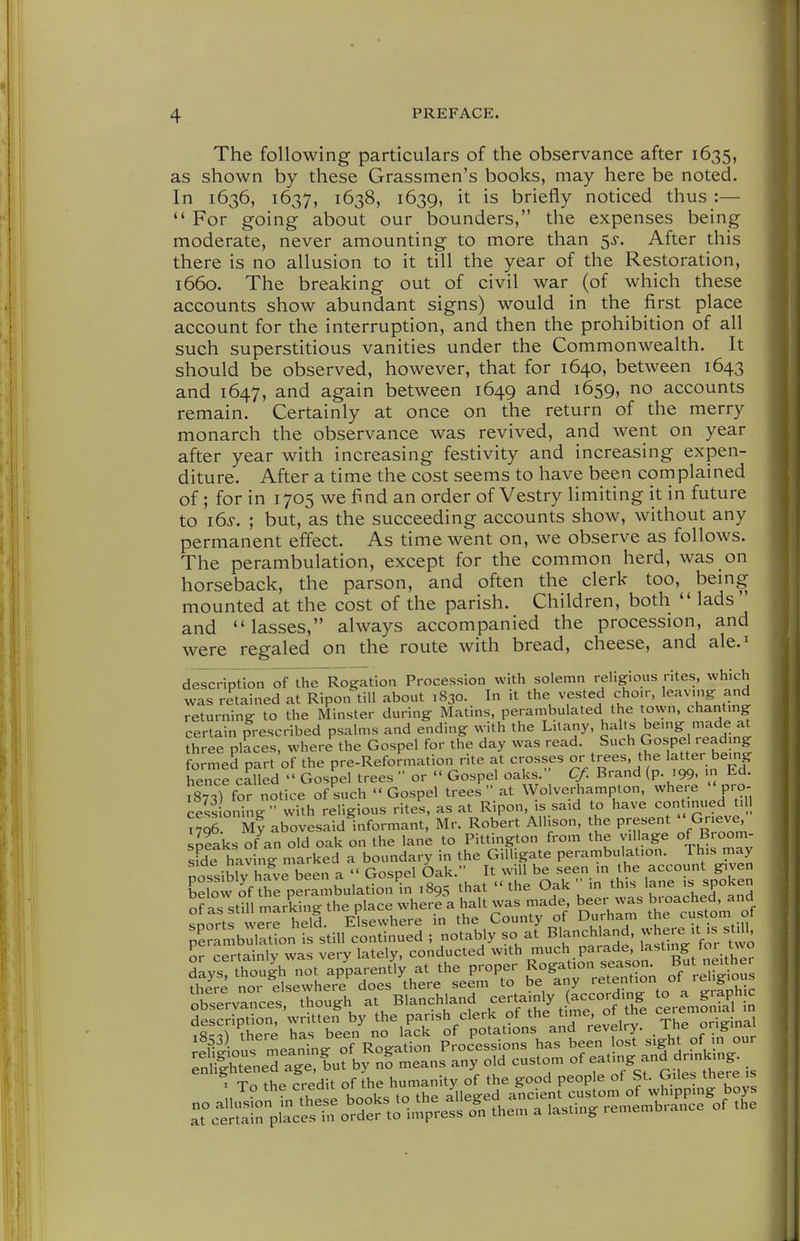 The following particulars of the observance after 1635, as shown by these Grassmen's books, may here be noted. In 1636, 1637, 1638, 1639, it is briefly noticed thus :—  For going about our bounders, the expenses being moderate, never amounting to more than ^s. After this there is no allusion to it till the year of the Restoration, 1660. The breaking out of civil war (of which these accounts show abundant signs) would in the first place account for the interruption, and then the prohibition of all such superstitious vanities under the Commonwealth. It should be observed, however, that for 1640, between 1643 and 1647, and again between 1649 and 1659, no accounts remain. Certainly at once on the return of the merry monarch the observance was revived, and went on year after year with increasing festivity and increasing expen- diture. After a time the cost seems to have been complained of; for in 1705 we find an order of Vestry limiting it in future to i6s. ; but, as the succeeding accounts show, without any permanent effect. As time went on, we observe as follows. The perambulation, except for the common herd, was on horseback, the parson, and often the clerk too, being mounted at the cost of the parish. Children, both  lads and lasses, always accompanied the procession, and were regaled on the route with bread, cheese, and ale.^ description of the Rogation Procession with solemn religious rites, which was retained at Ripon till about 1830. In it the vested choir, leavmg and returning to the Minster during Matins, perambulated the town, chantmg certain prescribed psalms and ending w-ith the L.lany, ^^^'^ ^emg made at three places, where the Gospel for the day was read. Such Gospel read ng formed part of the pre-Reformation rite at crosses or trees, the latter bemg hence called  Gospel trees  or  Gospel oaks. Cf. Brand (p .99. Ed. TsTs) for notice of such Gospel trees at Wolverhamplon, where 'pro- cess oning  with religious rites, as at Ripon, is sa.d to have con inued till nq6 My abovesaid informant, Mr. Robert Allison, the present  Grieve, spfaks of'^an old oak on the lane to Pittington from the yil age of Broom- sfde having marked a boundary in the Gilhgate perambulation. This may nossib V have been a  Gospel Oak. It will be seen in the account given EelowKrperambulation'n 1895 that the Oak  in this la'- .s spoken of as still markine the place where a halt was made, beer was broached, and soJrtf ve e held Elsewhere in the County of Durham the custom of rambulatLn is still continued ; notably so at Blanchland, -here't^ stdl or certainlv was very lately, conducted with much parade, lasting for two days!^hTu|h n^t ap'parent^y at the proper Rogation season But nghe there nor elsewhere does there seem to be any retention ot religious observances though at Blanchland certainly (according to a graphic 3e criptS, w t?ef by the parish clerk of the time, of the ceremonial in Tsc^r there has been no lack of potations and revelry. The original X To the Credit of the humanity of the good people of St. Giles there is