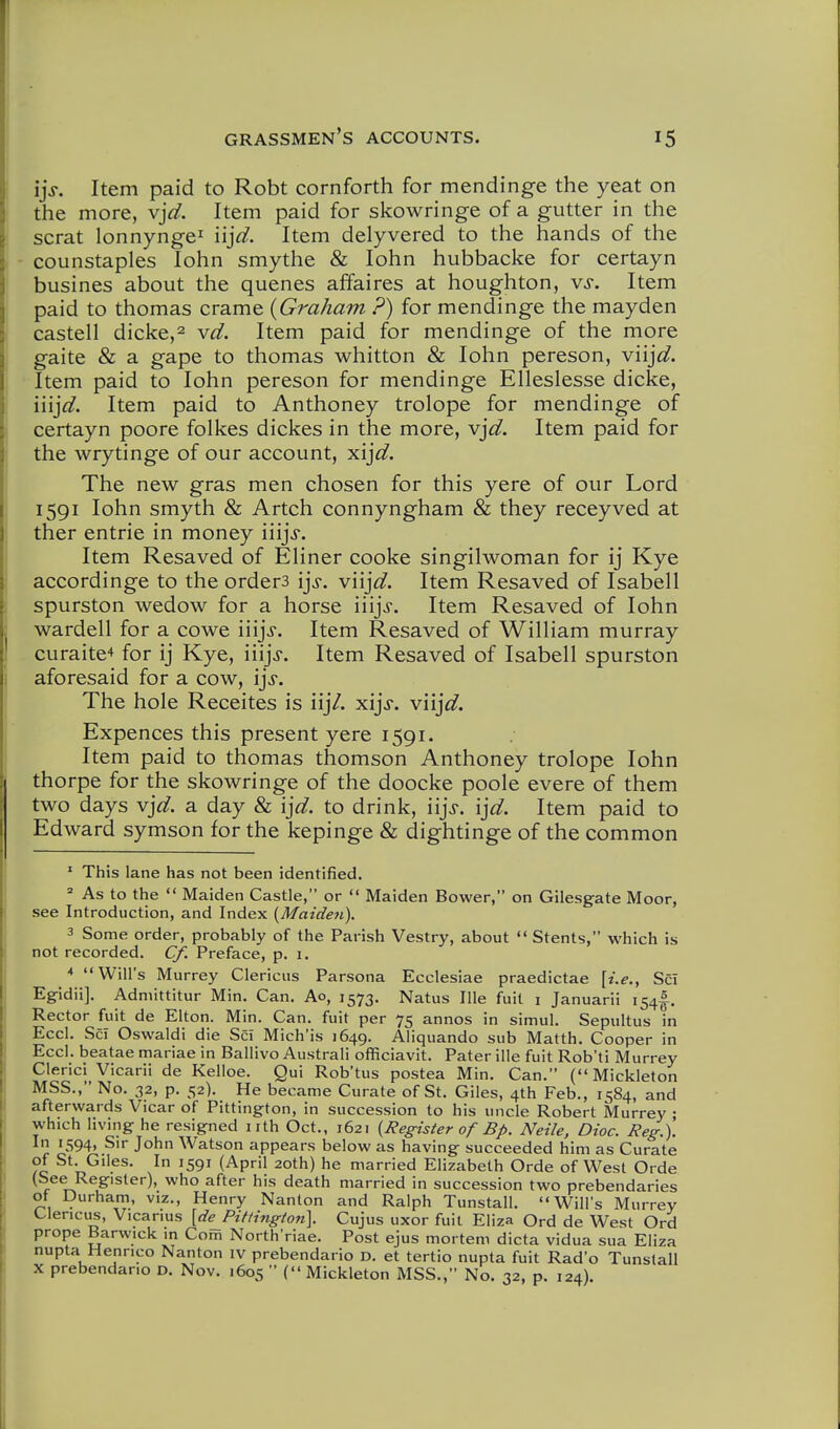 Item paid to Robt cornforth for mendinge the yeat on the more, v]d. Item paid for skowringe of a gutter in the scrat lonnynge^ 'n]d. Item delyvered to the hands of the counstaples lohn smythe & lohn hubbacke for certayn busines about the quenes affaires at houghton, vs. Item paid to thomas crame {Graham ?) for mendinge the mayden castell dicke,2 vd. Item paid for mendinge of the more gaite & a gape to thomas whitton & lohn pereson, viij^^. Item paid to lohn pereson for mendinge Elleslesse dicke, \\i]d. Item paid to Anthoney trolope for mendinge of certayn poore folkes dickes in the more, v]d. Item paid for the wrytinge of our account, xija?. The new gras men chosen for this yere of our Lord 1591 lohn smyth & Artch connyngham & they receyved at ther entrie in money iiijj*. Item Resaved of Eliner cooke singilwoman for ij Kye accordinge to the orders ij>. viij^. Item Resaved of Isabell spurston wedow for a horse iiijj. Item Resaved of lohn wardell for a cowe iiijj. Item Resaved of Wilham murray curaite'* for ij Kye, iiijj. Item Resaved of Isabell spurston aforesaid for a cow, \]s. The hole Receites is iij7. xijV. viijV. Expences this present yere 1591. Item paid to thomas thomson Anthoney trolope lohn thorpe for the skowringe of the doocke poole evere of them two days v]d. a day & i]d. to drink, iijj-. I'^d. Item paid to Edward symson for the kepinge & dightinge of the common ' This lane has not been identified. ' As to the  Maiden Castle, or  Maiden Bower, on Gilesgate Moor, see Introduction, and Index {Maiden). 3 Some order, probably of the Parish Vestry, about  Stents, which is not recorded. Cf. Preface, p. i. * Will's Murrey Clericus Parsona Ecclesiae praedictae [i.e., Sci Egidii]. Admittitur Min. Can. Ao, 1573. Natus Ille fuit i Januarii 154I. Rector fuit de Elton. Min. Can. fuit per 75 annos in simul. Sepultus in Eccl. Sci Oswaldi die Sci Mich'is 1649. Aliquando sub Matth. Cooper in Eccl. beatae mariae in Ballivo Australi officiavit. Pater ille fuit Rob'ti Murrey Clerici Vicarii de Kelloe. Qui Rob'tus postea Min. Can. (Mickleton MSS., No. 32, p. 52). He became Curate of St. Giles, 4th Feb., 1584, and afterwards Vicar of Pittington, in succession to his uncle Robert Murrey • which living he resigned nth Oct., 1621 {Register of Bp. Neile, Dioc. Reg.). In 1594, Sir John Watson appears below as having succeeded him as Curate ?c ^''^s- I '591 (April 2oth) he married Elizabeth Orde of West Orde (See Register), who after his death married in succession two prebendaries ot Durham, viz., Henry Nanton and Ralph Tunstall. Will's Murrey Clencus, Vicarius [de_Pifting(on]. Cujus uxor fuit Eliza Ord de West Ord prope Barwick in Com North'riae. Post ejus mortem dicta vidua sua Eliza nupta Henrico Nanton iv prebendario D. et tertio nupta fuit Rad'o Tunstall X prebendario d. Nov. 1605 (Mickleton MSS., No. 32, p. 124).