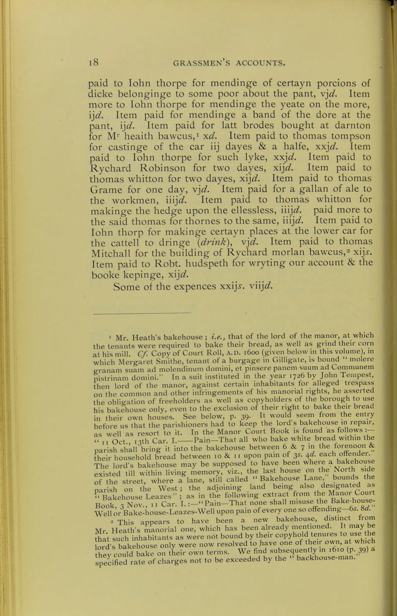 paid to lohn thorpe for mendinge of certayn porcions of dicke belonginge to some poor about the pant, y}d. Item more to lohn thorpe for mendinge the yeate on the more, ij^. Item paid for mendinge a band of the dore at the pant, ijd. Item paid for latt brodes bought at darnton for M'' heaith bawcus,^ x^^. Item paid to thomas tompson for castinge of the car iij dayes & a halfe, xx^d. Item paid to lohn thorpe for such lyke, xxjd. Item paid to Rychard Robinson for two dayes, xi^d. Item paid to thomas whitton for two dayes, xij^^. Item paid to thomas Grame for one day, vjd. Item paid for a gallan of ale to the workmen, iiij^. Item paid to thomas whitton for makinge the hedge upon the ellessless, iiij^^. paid more to the said thomas for thornes to the same, iiij^^. Item paid to lohn thorp for makinge certayn places at the lower car for the cattell to dringe {drink), v]d. Item paid to thomas Mitchall for the building of Rychard morlan bawcus,^ xijj. Item paid to Robt. hudspeth for wryting our account & the booke kepinge, xA]d. Some of the expences xxijj. viij<^. ' Mr. Heath's bakehouse ; i.e., that of the lord of the manor, at which the tenants were required to bake their bread, as well as grind their corn at his mill. Cf. Copy of Court Roll, a.d. 1600 (given below in this volume), m which Mergaret Smithe, tenant of a burgage in Gilligate, is bound  molere eranam suam ad molendinum domini, et pinsere panem suum ad Communem pistrinam domini. In a suit instituted in the year 1726 by John Tempest, then lord of the manor, against certain inhabitants for alleged trespass on the common and other infringements of his manorial rights, he asserted the obligation of freeholders as well as copyholders of the borough to use his bakehouse only, even to the exclusion of their right to bake their bread in their own houses. See below, p. 39- It ^soyAA. seem from the entry before us that the parishioners had to keep the lord s bakehouse in repair, as well as resort to it. In the Manor Court Book is found as- follows :— 11 Oct nth Car. I. Pain—That all who bake white bread within the parish shkll bring it into the bakehouse between 6 & 7 the forenoon & their household bread between 10 & 11 upon pain of 35. 4^. each offender. The lord's bakehouse may be supposed to have been where a bakehouse existed till within living memory, viz., the last house on the North side of the street, where a lane, still called Bakehouse Lane, bounds the parish on the West; the adjoining land being also designated as  Bakehouse Leazes ; as in the following extract from the Manor Court Book 3 Nov., II Car. I.:- Pain-That none shall misuse the Bake-house- Well or Bake-house-Leazes-Well upon pain of every one so offending-65. 8rf. » This appears to have been a new bakehouse, distinct from Mr Heath's manorial one, which has been already mentioned. It may be ShI't such inhabitants as were not bound by their copyhold tenures to use he lord's bakehouse only were now resolved to have one of their own, at which t^ev could ba^e on their own terms. We find subsequently in 16,0 (p. 39) a specified rate of charges not to be exceeded by the  backhouse-man.