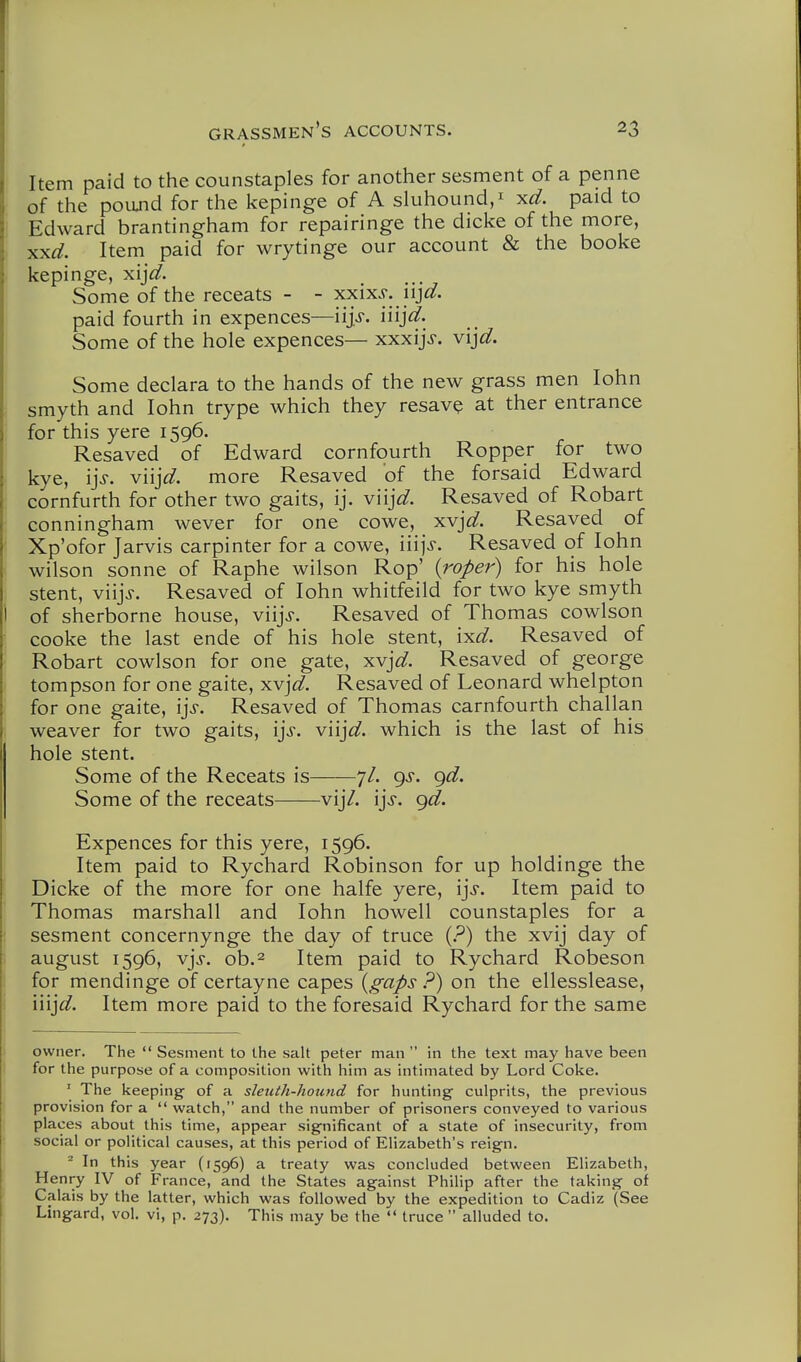 Item paid to the counstaples for another sesment of a penne of the poand for the kepinge of A sluhound,^ ^d. paid to Edward brantingham for repairinge the dicke of the more, x^d. Item paid for wrytinge our account & the booke kepinge, xij^. Some of the receats - - xxix.9. iij^^. paid fourth in expences—iij.r. iiij^^. Some of the hole expences— xxxijj. v\]d. Some declara to the hands of the new grass men lohn smyth and John trype which they resav^ at ther entrance for this yere 1596. Resaved of Edward cornfourth Ropper for two kye, i]s. v'n]d. more Resaved of the forsaid Edward cornfurth for other two gaits, ij. v'n]d. Resaved of Robart conningham wever for one cowe, xvj^^. Resaved of Xp'ofor Jarvis carpinter for a cowe, 'm]s. Resaved of lohn Wilson Sonne of Raphe wilson Rop' {roper) for his hole stent, viij^. Resaved of lohn whitfeild for two kye smyth of Sherborne house, viij>. Resaved of Thomas cowlson cooke the last ende of his hole stent, {y.d. Resaved of Robart cowlson for one gate, xvj^^. Resaved of george tompson for one gaite, xvj^/. Resaved of Leonard whelpton for one gaite, i]s. Resaved of Thomas carnfourth challan weaver for two gaits, \]s. v'n]d, which is the last of his hole stent. Some of the Receats is 7/. gs. gd. Some of the receats vij/. ijj. gd. Expences for this yere, 1596. Item paid to Rychard Robinson for up holdinge the Dicke of the more for one halfe yere, ijs. Item paid to Thomas marshall and lohn howell counstaples for a sesment concernynge the day of truce {?) the xvij day of august 1596, vjs. ob.2 Item paid to Rychard Robeson for mendinge of certayne capes {gaps P) on the ellesslease, injd. Item more paid to the foresaid Rychard for the same owner. The  Sesment to the salt peter man  in the text may have been for the purpose of a composition with him as intimated by Lord Coke. ' The keeping of a sleuth-hound for hunting culprits, the previous provision for a  watch, and the number of prisoners conveyed to various places about this time, appear significant of a state of insecurity, from social or political causes, at this period of Elizabeth's reign. ^ In this year (1596) a treaty was concluded between Elizabeth, Henry IV of France, and the States against Philip after the taking of Calais by the latter, which was followed by the expedition to Cadiz (See Lingard, vol. vi, p. 273). This may be the  truce  alluded to.