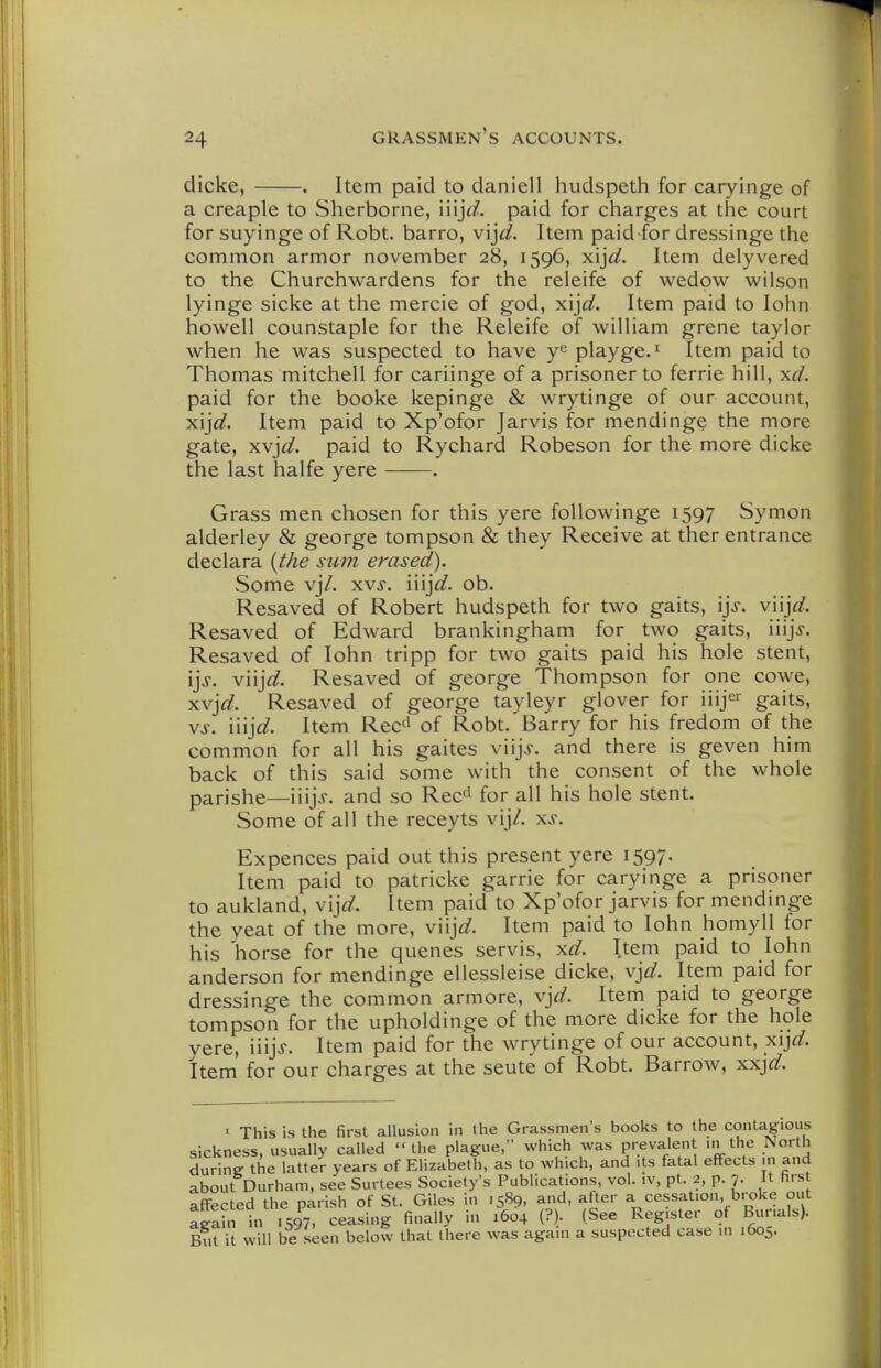 dicke, . Item paid to daniell hudspeth for caryinge of a creaple to Sherborne, iiij^^. paid for ciiarges at the court for suyinge of Robt. barro, vij^^. Item paid for dressinge the common armor november 28, 1596, xij^j?. Item delyvered to the Churchwardens for the releife of wedpw wilson lyinge sicke at the mercie of god, xij^;?. Item paid to lohn howell counstaple for the Releife of wilHam grene taylor when he was suspected to have y^ playge.^ Item paid to Thomas mitchell for cariinge of a prisoner to ferrie hill, \d. paid for the booke kepinge & wrytinge of our account, 's\]d. Item paid to Xp'ofor Jarvis for mendinge the more gate, xvj^;?. paid to Rychard Robeson for the more dicke the last halfe yere . Grass men chosen for this yere followinge 1597 Symon alderley & george tompson & they Receive at ther entrance declara {the sum erased). Some vj/. xvj. \\\]d. ob. Resaved of Robert hudspeth for two gaits, \]s. viijflf. Resaved of Edward brankingham for two gaits, iiijj. Resaved of lohn tripp for two gaits paid his hole stent, ij>. vn]d. Resaved of george Thompson for one cowe, y.v]d. Resaved of george tayleyr glover for iiijer gaits, Vj-. iiij^^. Item Rec^ of Robt. Barry for his fredom of the common for all his gaites viijj. and there is geven him back of this said some with the consent of the whole parishe—\\\]s. and so Rec' for all his hole stent. Some of all the receyts vij/. x.?. Expences paid out this present yere 1597. Item paid to patricke garrie for caryinge a prisoner to aukland, v\]d. Item paid to Xp'ofor jarvis for mendinge the yeat of the more, v\\]d. Item paid to lohn homyll for his horse for the quenes servis, ^d. Item paid to lohn anderson for mendinge ellessleise dicke, \]d. Item paid for dressinge the common armore, v]d. Item paid to george tompson for the upholdinge of the more dicke for the hole yere, n\]S. Item paid for the wrytinge of our account, ^\]d. Item for our charges at the seute of Robt. Barrow, ^x]d. ' This is the first allusion in the Grassmen's books to the contagious sickness, usually called the plague, which was prevalent ni the North during the latter years of Elizabeth, as to which, and its fatal effects in and about Durham, see Surtees Society's Publications, vol. iv, pt. 2, p. 7. It hrs affected the parish of St. Giles in 1589, and, after a cessation, broke out again in 1597, ceasing finally in 1604 {?)• (See Register of Burials). But it will be seen below that there was again a suspected case in i6oj.