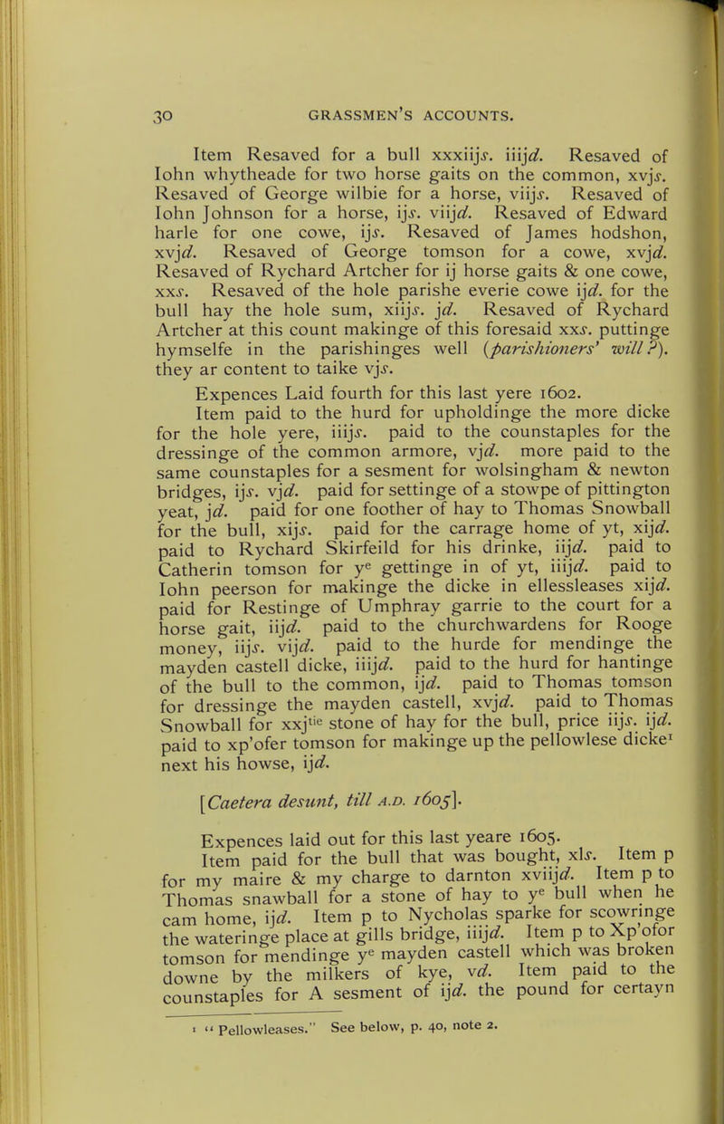 Item Resaved for a bull xxxiijV. iiij^^. Resaved of lohn whytheade for two horse gaits on the common, xvjj-. Resaved of George wilbie for a horse, viijj. Resaved of lohn Johnson for a horse, ijj. viijo^. Resaved of Edward harle for one cowe, ijj. Resaved of James hodshon, xvj^^. Resaved of George tomson for a cowe, xvjd. Resaved of Rychard Artcher for ij horse gaits & one cowe, xxs. Resaved of the hole parishe everie cowe ijd. for the bull hay the hole sum, xiijj. jd. Resaved of Rychard Artcher at this count makinge of this foresaid xxs. puttinge hymselfe in the parishinges well {parishioners' will?). they ar content to taike v]s. Expences Laid fourth for this last yere 1602. Item paid to the hurd for upholdinge the more dicke for the hole yere, iiijj. paid to the counstaples for the dressinge of the common armore, v]d. more paid to the same counstaples for a sesment for wolsingham & newton bridges, \\s. v]d. paid for settinge of a stowpe of pittington yeat, \d. paid for one foother of hay to Thomas Snowball for the bull, x\\s. paid for the carrage home of yt, xij^^. paid to Rychard Skirfeild for his drinke, iij^^. paid to Catherin tomson for y^ gettinge in of yt, \\v\d. paid to lohn peerson for makinge the dicke in ellessleases x\]d. paid for Restinge of Umphray garrie to the court for a horse gait, iij^^. paid to the churchwardens for Rooge money, iijj. vijfl?. paid to the hurde for mendinge the mayden castell dicke, iiijc?. paid to the hurd for hantinge of the bull to the common, ij^^. paid to Thomas tom.son for dressinge the mayden castell, xvj^^. paid to Thomas Snowball for xxj^'e stone of hay for the bull, price iijj. ij^^. paid to xp'ofer tomson for makinge up the pellowlese dicke^ next his howse, ij^^. \Caetera desunt, till a.d. /605]. Expences laid out for this last yeare 1605. Item paid for the bull that was bought, x\s. Item p for my maire & my charge to darnton xviijo?. Item p to Thomas snawball for a stone of hay to y« bull when he cam home, \]d. Item p to Nycholas sparke for scowringe the wateringe place at gills bridge, n\]d. Item p to Xp otor tomson for mendinge y^ mayden castell which was broken downe by the milkers of kye, vd. Item paid to the counstaples for A sesment of ij^^. the pound for certayn »  Pellowleases. See below, p. 40, note 2.