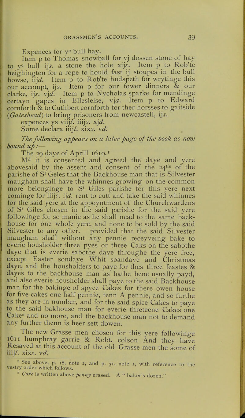 Expences for bull hay. Item p to Thomas snowball for vj dossen stone of hay to ye bull ijf. a stone the hole xij>. Item p to Rob'te heighington for a rope to hould fast ij stoupes in the bull howse, iij^^. Item p to Rob'te hudspeth for wrytinge this our accompt, ij^. Item p for our fower dinners & our Clarke, ij>. vjd. Item p to Nycholas sparke for mendinge certayn gapes in Ellesleise, vjd. Item p to Edward cornforth & to Cuthbert cornforth for ther horsses to gaitside {Gateshead) to bring prisoners from newcastell, ij-f. expences ys viijV. iiijj. ^]d. Some declara iiij/. xixj. vd. The following appears on a later page of the hook as now hound up:— The 29 daye of Aprill 1610.^ it is consented and agreed the daye and yere abovesaid by the assent and consent of the 24''^ of the parishe of S' Geles that the Backhouse man that is Silvester maugham shall have the whinnes growing on the common more belonginge to S' Giles parishe for this yere next cominge for iiijj. \]d. rent to cutt and take the said whinnes for the said yere at the appoyntment of the Churchwardens of S' Giles chosen in the said parishe for the said yere followinge for so manie as he shall nead to the same back- house for one whole yere, and none to be sold by the said Silvester to any other. provided that the said Silvester maugham shall without any pennie receyveing bake to everie housholder three pyes or three Caks on the sabothe daye that is everie sabothe daye throughe the yere free, except Easter sondaye Whit soandaye and Christmas daye, and the housholders to paye for thes three feastes & dayes to the backhouse man as hathe bene usually payd, and also everie housholder shall paye to the said Backhouse man for the bakinge of spyce Cakes for there owen house for five cakes one half pennie, tenn A pennie, and so furthe as they are in number, and for the said spice Cakes to paye to the said bakhouse man for everie threteene Cakes one Cake2 and no more, and the backhouse man not to demand any further thenn is heer sett dowen. The new Grasse men chosen for this yere followinge 1611 humphray garrie & Robt. colson And they have Resaved at this account of the old Grasse men the some of iiij/. xixj-. vd. ' See above, p. 18, note 2, and p. 31, note i, with reference to the vestry order which follows. - Cake is written above penny erased. A  baker's dozen.