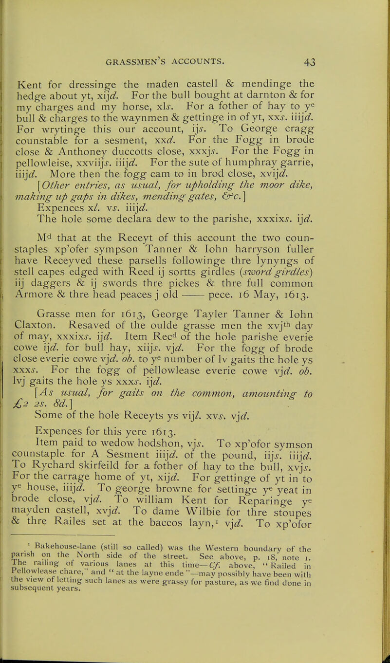 I i grassmen's accounts. 43 Kent for dressinge the maden castell & mendinge the hedge about yt, xij^^. For the bull bought at darnton & for my charges and my horse, xls. For a fother of hay to bull & charges to the waynmen & gettinge in of yt, xxs. injd. For wrytinge this our account, ijs. To George cragg counstable for a sesment, xxd. For the Fogg in brode close & Anthoney duccotts close, xxxjs. For the Fogg in pellowleise, xxviijV. iiijW. For the sute of humphray garrie, iiij^^. More then the fogg cam to in brod close, xv'ijd. {Other entries, as usual, for upholding the moor dike, making up gaps in dikes, mending gates, ] Expences x/. vs. I'njd. The hole some declara dew to the parishe, xxxixj, ijd. that at the Receyt of this account the two coun- staples xp'ofer sympson Tanner & lohn harryson fuller have Receyved these parsells followinge thre lynyngs of stell capes edged with Reed ij sortts girdles {swordgirdles) iij daggers & ij swords thre pickes & thre full common Armore & thre head peaces j old pece. i6 May, 1613. Grasse men for 1613, George Tayler Tanner & lohn Claxton. Resaved of the oulde grasse men the xvjth (j^y of may, xxxixj. \]d. Item Rec^ of the hole parishe everie cowe \]d. for bull hay, xiijj. v'^d. For the fogg of brode close everie cowe v]d. ob. to y^ number of Iv gaits the hole ys xxxs. For the fogg of pellowlease everie cowe vj^^. ob. Ivj gaits the hole ys xxxs. ijd. [As usual, for gaits on the commo7i, amounting to £2 2s. 8d.\ Some of the hole Receyts ys vij/. xvj-, v]d. Expences for this yere 1613. Item paid to wedow hodshon, m]s. To xp'ofor symson counstaple for A Sesment \\\]d. of the pound, iijj. m]d. To Rychard skirfeild for a fother of hay to the bull, xvj>. For the carrage home of yt, xij^^. For gettinge of yt in to ye house, iiij^^. To george browne for settinge y^ yeat in brode close, vj^^. To william Kent for Reparinge y« mayden castell, xv]d. To dame Wilbie for thre stoupes & thre Railes set at the baccos layn,i v\d. To xp'ofor ' Bakehouse-lane (still so called) was the Western boundary of the parish on the North side of the street. See above, p. 18, note 1. The railing of various lanes at this time—C/. above, Railed in Fellowlease chare, and  at the layne ende —may possibly have been with the view of letting such lanes as were grassy for pasture, as we find done in subsequent years.