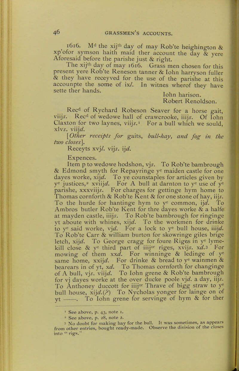 1616. M^i the xijth day of may Rob'te heighington & xp'ofor symson haith maid ther account the day & yere Aforesaid before the parishe just & right. The xij'h day of may 1616. Grass men chosen for this present yere Rob'te Reneson tanner & lohn harryson fuller & they have receyved for the use of the parishe at this accounpte the some of ix/. In witnes wherof they have sette ther hands. t 1 1 • lohn hanson. Robert Renoldson. Rec^ of Rychard Robeson Seaver for a horse gait, viijj. Reed of wedowe hall of cravvcrooke, iiijj. Of lohn Claxton for two laynes, viijj.i For a bull which we sould, xlvs. viijd. [Other receipts for gaits, hull-hay, and fog in the two closes\. Receyts xvj7. vijj. \]d. Expences. Item p to wedowe hodshon, v\s. To Rob'te bambrough & Edmond smyth for Repayringe y^ maiden castle for one dayes worke, xij^/. To ye counstaples for articles given by ye justices,2 xviijfl?. For A bull at darnton to use of y^ parishe, xxxviijj. For charges for gettinge hym home to Thomas cornforth & Rob'te Kent & for one stone of hay, \\]s. To the hurde for hantinge hym to y^ common, ij^^. To Ambros butler Rob'te Kent for thre dayes worke & a halfe at mayden castle, iiijj. To Rob'te bambrough for ringinge yt aboute with whines, yX]d. To the workmen for drinke to ye said worke, \\d. For a lock to y^ bull house, \\\\d. To Rob'te Carr & william burton for skowringe giles brige letch, yjs.]d. To George cragg for foure Riges in y^ lyme- kill close & ye third part of iiijo riges, xvijj. x^.3 For mowing of them xxi/. For winninge & ledinge of y^ same home, xxij^/. For drinke & bread to ye wainmen & bearears in of yt, xd. To Thomas cornforth for changinge of A bull, v]s. V\\]d. To lohn grene & Rob'te bambrough for vj dayes worke at the over ducke poole v]d. a day, iijj. To Anthoney duccott for iiijo Thrave of bigg straw to ye bull house, yi\]d.{?) To Nycholas yonger for lainge on of yt . To lohn grene for servinge of hym & for ther ■ See above, p. 43, note i.  See above, p. 28, note 2. 3 No doubt for making hay for the bull. It was sometimes, as appears from other entries, bought ready-made. Observe the division of the closes into  rigs.