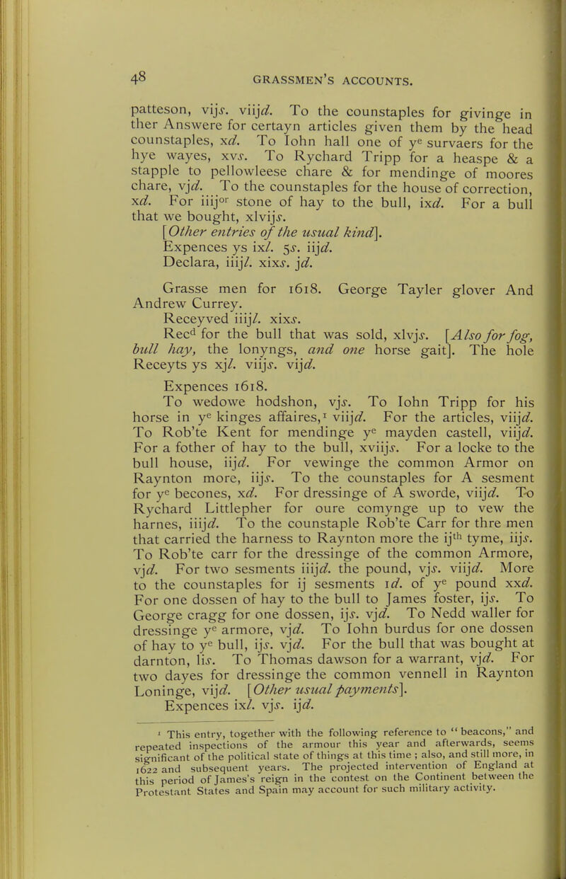 patteson, vijj. viij^/. To the counstaples for givinge in ther Answere for certayn articles given them by the head counstaples, xd. To lohn hall one of ye survaers for the hye wayes, xvj-. To Rychard Tripp for a heaspe & a stapple to pellowleese chare & for mendinge of moores chare, Y]d. To the counstaples for the house of correction, ^d. For iiijor stone of hay to the bull, ixd. For a bull that we bought, xlvijj. [Other entries of the usual kind]. Expences ys ix/. 5^-. n]d. Declara, iiij/. xixj. ]d. Grasse men for 1618. George Tayler glover And Andrew Currey. Receyved iiij7. xixj. Rec'i for the bull that was sold, xlvjj. [Also for fog, bull hay, the lonyngs, and one horse gait]. The hole Receyts ys xj7. viijj-. vij^^. Expences 1618. To wedowe hodshon, vjj-. To lohn Tripp for his horse in y^ kinges affaires,^ V\\]d. For the articles, V\\]d. To Rob'te Kent for mendinge y^ mayden castell, viijW. For a fother of hay to the bull, xviijj. For a locke to the bull house, \\]d. For vewinge the common Armor on Raynton more, iijj. To the counstaples for A sesment for becones, yid. For dressinge of A sworde, viij^^. To Rychard Littlepher for oure comynge up to vew the harnes, \\\]d. To the counstaple Rob'te Carr for thre men that carried the harness to Raynton more the ij^^ tyme, iij^f. To Rob'te carr for the dressinge of the common Armore, v]d. For two sesments iiij^^. the pound, v]s. V\\]d. More to the counstaples for ij sesments \d. of y^ pound xx^f. For one dossen of hay to the bull to James foster, \]s. To George cragg for one dossen, \\s. vjW. To Nedd waller for dressinge y^ armore, v]d. To lohn burdus for one dossen of hay to y^ bull, \\s. vjd. For the bull that was bought at darnton, lis. To Thomas dawson for a warrant, vjd. For two dayes for dressinge the common vennell in Raynton Loninge, vij^^. [Other usual payments]. Expences ix/. vjs. ijd. ' This entry, together with the following reference to  beacons, and repeated inspections of the armour this year and afterwards, seems significant of the political state of things at this time ; also, and still more, in \622 and subsequent years. The projected intervention of England at this period of James's reign in the contest on the Continent between the Protestant States and Spain may account for such military activity.