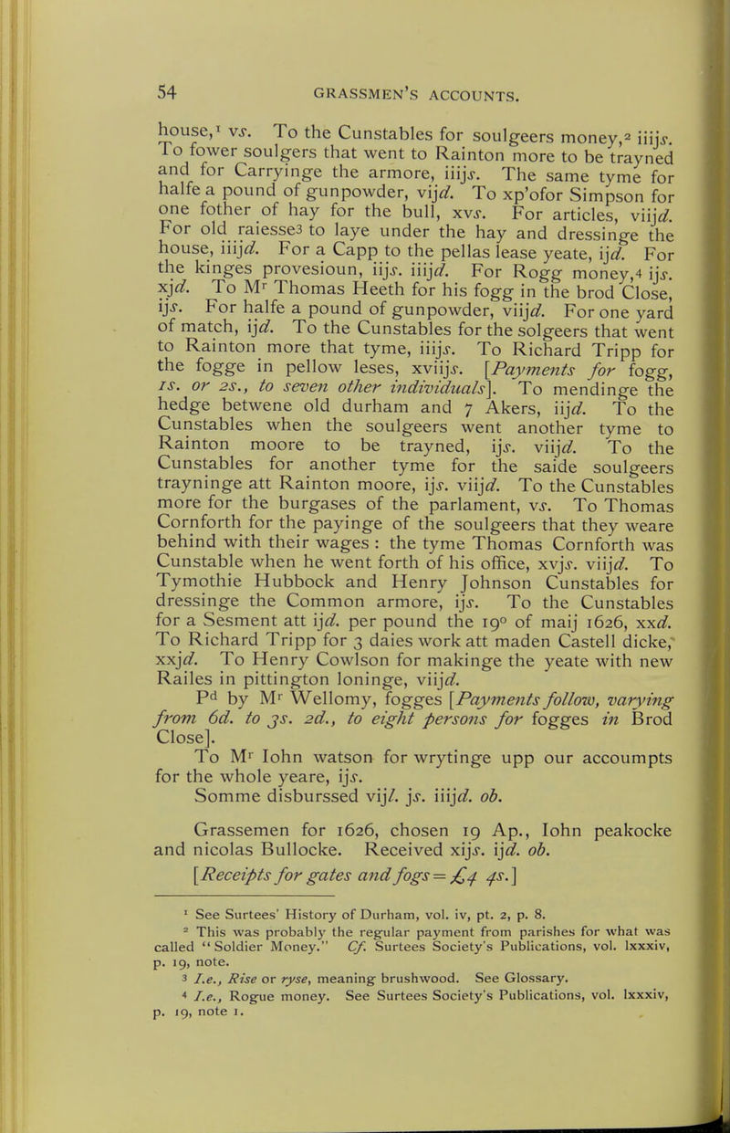 house,! vs. To the Cunstables for soulgeers money,^ iiijj To fower soulgers that went to Rainton more to be trayned and for Carryinge the armore, iiijj. The same tyme for halfe a pound of gunpowder, vi^d. To xp'ofor Simpson for one fother of hay for the bull, xvs. For articles, viij^^. For old raiessea to laye under the hay and dressinge the house, iiij^^. For a Capp to the pellas lease yeate, ijd. For the kinges provesioun, iijj. iiij^f. For Rogg money,4 ij>. xj^. To Mr Thomas Heeth for his fogg in the brod Close, ij>. For halfe a pound of gunpowder, v'njd. For one yard of match, \jd. To the Cunstables for the solgeers that went to Rainton more that tyme, iiijj. To Richard Tripp for the fogge in pellow leses, xviijV. [Payments for fogg, IS. or 2S., to seven other i7idwiduals\ To mendinge the hedge betwene old durham and 7 Akers, \\]d. To the Cunstables when the soulgeers went another tyme to Rainton moore to be trayned, \]s. v\\]d. To the Cunstables for another tyme for the saide soulgeers trayninge att Rainton moore, \]s. v\\]d. To the Cunstables more for the burgases of the parlament, vs. To Thomas Cornforth for the payinge of the soulgeers that they weare behind with their wages : the tyme Thomas Cornforth was Cunstable when he went forth of his office, xvj>. v\\]d. To Tymothie Hubbock and Henry Johnson Cunstables for dressinge the Common armore, \\s. To the Cunstables for a Sesment att \]d. per pound the 19° of maij 1626, xxfi?. To Richard Tripp for 3 dales work att maden Castell dicke,' xxj^^. To Henry Cowlson for makinge the yeate with new Railes in pittington loninge, v\\]d. by Mr Wellomy, fogges [Payments follow, varying from 6d. to js. 2d., to eight persons for fogges in Brod Close]. To Mr lohn watson for wrytinge upp our accoumpts for the whole yeare, \]s. Somme disburssed vij/. ]s. iiijc?. oh. Grassemen for 1626, chosen 19 Ap., lohn peakocke and nicolas Bullocke. Received xijj. ij^. oh. [Receipts for gates and fogs = £^ ^s.\ ' See Surtees' History of Durham, vol. iv, pt. 2, p. 8. - This was probably the regfular payment from parishes for what was called Soldier Money. Cf. Surtees Society's Publications, vol. Ixxxiv, p. 19, note. 3 I.e., Rise or ryse., meaning brushwood. See Glossary. < I.e., Rogue money. See Surtees Society's Publications, vol. Ixxxiv, p. 19, note I.