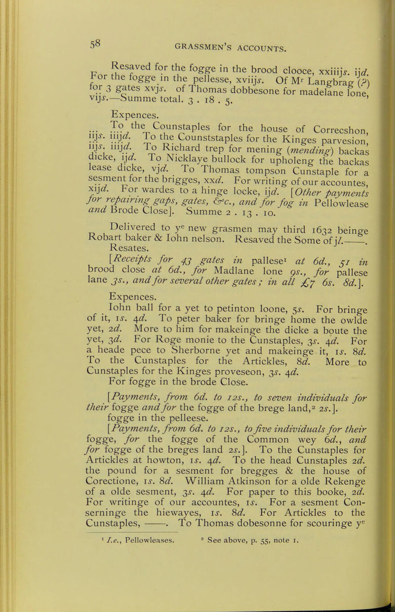 For the fogge in the pellesse, xviij>. Of Lan^brae (^) for 3 gates xvjs. of Thomas dobbesone for madelane lone vijj.—Summe total. 3 . i8 . 5. ' Expences. ... the Counstaples for the house of Correcshon, njs. iiij^. To the Counststaples for the Kinges parvesion 11^. inj^ To Richard trep for mening {^nendmg-) backas dicke ij^^. To Nicklaye bullock for upholeng the backas lease dicke, vj^. To Thomas tompson Cunstaple for a sesment for the brigges, xx^^. For writing of our accountes, xijflf. f^or wardes to a hinge locke, ijd. {Other payments for repairing gaps, gates, &^c., and for fog in Pellowlease a7id Brode Close]. Summe 2 . 13 . 10. Delivered to ye new grasmen may third 1632 beinge Robart baker & lohn nelson. Resaved the Some of j7. -. Resates. {Receipts for gates in pallese^ at 6d., 5/ in brood close at 6d., for Madlane lone gs., for pallese lane jj., a7idfor several other gates; in all £'j 6s. Sd.]. Expences. lohn ball for a yet to petinton loone, ^s. For bringe of it, IS. ^d. To peter baker for bringe home the owlde yet, 2d. More to him for makeinge the dicke a boute the yet, 2^. For Roge monie to the Cunstaples, ss. ^d. For a heade pece to Sherborne yet and makeinge it, is. 8d. To the Cunstaples for the Artickles, 8d. More to Cunstaples for the Kinges proveseon, 3^. ^d. For fogge in the brode Close. [Paymefits, from 6d. to 12s., to seven individuals for their fogge and for the fogge of the brege land,2 2S.\ fogge in the pelleese. {Payments, from 6d. to 12s., to five individuals for their fogge, for the fogge of the Common wey 6d.y and for fogge of the breges land 2s.]. To the Cunstaples for Artickles at howton, is. ^d. To the head Cunstaples 2d. the pound for a sesment for bregges & the house of Corectione, is. 8d. William Atkinson for a olde Rekenge of a olde sesment, 3^. ^d. For paper to this booke, 2d. For writinge of our accountes, is. For a sesment Con- serninge the hiewayes, is. 8d. For Artickles to the Cunstaples, . To Thomas dobesonne for scouringe ' I.e., Pellowleases. * See above, p. 55, note i.