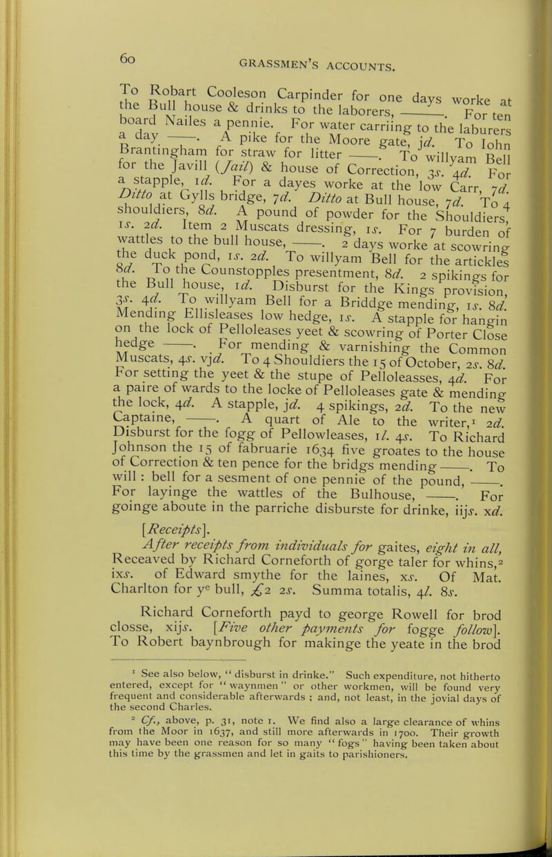 Ju ^u^u ^°°i^son Carpinder for one days worke at the Bui house & drinks to the laborers, - For ten board Nades a pennie For water earning to the laburers n I r P'^^ gate, jd. To lohn Brantingham for straw for litter To willvam Ben for the Javill O^-/) & house of Correction, ss \7 Fo a stapple id For a dayes worke at the low Carr. yd DittoGylls bndge, yd. Ditto at Bull house, yd. To 4 shouldiers 8^. A pound of powder for the Shouldiers w.Vh . J^K'n^u''^' dressing, i^. For 7 burden of wattles to the bull house, . 2 days worke at scowring- the duck pond, i^. 2d. To willyam Bell for the articklel .if' u Costppples presentment, 8^. 2 spikings for the Bull house id. Disburst for the Kings provision, 3^. 4^. To willyam Bell for a Briddge mending, i^. M. Mendmg t-Hisleases low hedge, i^. A stapple for hangin on the lock of Pelloleases yeet & scowring of Porter Close hedge . For mending & varnishing the Common Muscats, 4J. v^d. To 4 Shouldiers the 15 of October 2^- M For settmg the yeet & the stupe of Pelloleasses, Ad. For a paire of wards to the locke of Pelloleases gate & mending the lock, 4^. A stapple, ]d. 4 spikings, 2d. To the new Captame, —-. A quart of Ale to the writer,^ 2d. Disburst for the fogg of Pellowleases, \l. 4^. To Richard Johnson the 15 of fabruarie 1634 five groates to the house of Correction & ten pence for the bridgs mending . To will : bell for a sesment of one pennie of the pound, For layinge the wattles of the Bulhouse, .' For goinge aboute in the parriche disburste for drinke, iijj. ^d. [Receipts]. After receipts fro7n individuals for gaites, eight in all, Receaved by Richard Corneforth of gorge taler for whins,^ ixj. of Edward smythe for the laines, xj. Of Mat. Charlton for ye bull, £2 2s. Summa totalis, 4/. Ss. Richard Corneforth payd to george Rowell for brod closse, xij>. [Five other payments for fogge follow]. To Robert baynbrough for makinge the yeate in the brod ' See also below,  disburst in drinke. Such expenditure, not hitherto entered, except for  vvaynmen  or other workmen, will be found very frequent and considerable afterwards ; and, not least, in the jovial days of the second Charles. » Cf., above, p. 31, note i. We find also a large clearance of whins from the Moor in 1637, and still more afterwards in 1700. Their g-rowth may have been one reason for so many fogs having been taken about this time by the grassmen and let in gaits to parishioners.
