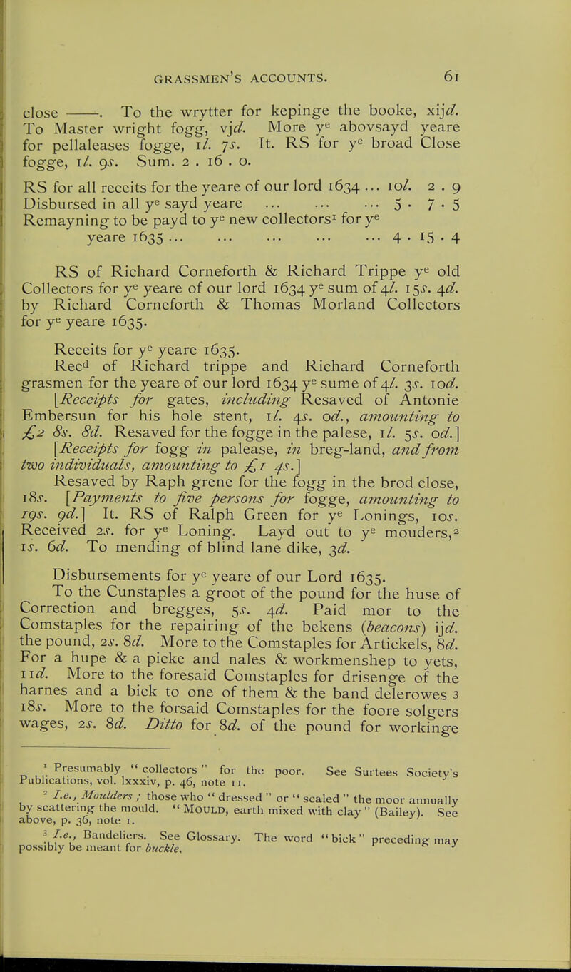 close . To the wrytter for kepinge the booke, x'ljd. To Master wright fogg, vjd. More abovsayd yeare for pellaleases fogge, i/. 7^. It. RS for ye broad Close fogge, 11, gs. Sum. 2 . 16 . o. RS for all receits for the yeare of our lord 1634 ... 10/. 2 . 9 Disbursed in all y^ sayd yeare 5. 7.5 Remayning to be payd to y^ new collectors^ for y^ yeare 1635 4.15.4 RS of Richard Corneforth & Richard Trippe y^ old Collectors for ye yeare of our lord 1634 ye sum of 4/. i^s. ^d. by Richard Corneforth & Thomas Morland Collectors for ye yeare 1635. Receits for ye yeare 1635. Rec^ of Richard trippe and Richard Corneforth grasmen for the yeare of our lord 1634 ye sume of 4/. 3^, lod. [Receipts for gates, including Resaved of Antonie Embersun for his hole stent, il. od., amounting to £2 8s. 8d. Resaved for the fogge in the palese, i/. 5^-. od.\ [Receipts for iogg in palease, in breg-land, and from two individuals, amountiiig to ;£i ^s.\ Resaved by Raph grene for the fogg in the brod close, iSj. [Payments to five persons for fogge, amounting to iQs. gd.] It. RS of Ralph Green for ye Lonings, los. Received 2s. for ye Loning. Layd out to ye mouders,^ IS. 6d. To mending of blind lane dike, 3^/. Disbursements for ye yeare of our Lord 1635. To the Cunstaples a groot of the pound for the huse of Correction and bregges, ^s. ^d. Paid mor to the Comstaples for the repairing of the bekens {beacons) \]d. the pound, 2s. 8d. More to the Comstaples for Artickels, 8d. For a hupe & a picke and nales & workmenshep to yets, lid. More to the foresaid Comstaples for drisenge of the harnes and a bick to one of them & the band delerowes 3 i8s. More to the forsaid Comstaples for the foore solgers wages, 2s. 8d. Ditto for 8d. of the pound for workinge ' Presumably  collectors  for the poor. See Surtees Society's Publications, vol. Ixxxiv, p. 46, note 11. ^ I.e., Moulders ; those who  dressed  or  scaled  the moor annually by scattering: the mould.  Mould, earth mixed with clay  (Bailey). See above, p. 36, note i. If-e., Bandeliers. See Glossary. The word bick preceding-may possibly be meant for buckle. ^ J