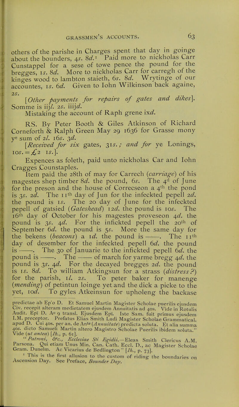 I grassmen's accounts. 63 , others of the parishe in Charges spent that day in goinge I about the bounders, ^s. 8d.^ Paid more to nickholas Carr I Cunstappel for a sese of towe pence the pound for the I bregges, is. 8d. More to nickholas Carr for carregh of the kinges wood to lambton staieth, 6^-. 8d. Wrytinge of our accountes, is. 6d. Given to lohn Wilkinson back againe, 2S. {Other payments for repairs of gates and dikes]. 1 Somme is iijV. 2s. liijd. Mistaking the account of Raph grene ixd. RS. By Peter Booth & Giles Atkinson of Richard j Corneforth & Ralph Green May 29 1636 for Grasse mony ye sum of 2I. i6s. ^d. [Received for six gates, 3i«r.; aiid for ye Lonings, 10s,=£2 IS.]. Expences as foleth, paid unto nickholas Car and lohn I Cragges Counstaples. Item paid the 28th of may for Carrech {carriage) of his magestes shep timber 8^^. the pound, 6>s-. The 4^ of June for the preson and the house of Correcseon a 4th the pond is 3^. 2d. The ii''^ day of Jun for the infeckted pepell 2d. the pound is is. The 20 day of June for the infeckted pepell of gatsied {Gateshead) i2d. the pound is los. The 16^^ day of October for his magestes proveseon ^d. the pound is 3J. ^d. For the infickted pepell the 20'^ of September 6d. the pound is 5^. More the same day for the bekens {beacons) a id. the pound is . The ii'h day of desember for the infeckted pepell 6d. the pound is . The 30 of Januarie to the infickted pepell 6d. the pound is . The of march for yarme bregg ^d. the pound is 3J. ^d. For the decayed bregges 2d. the pound is IS. 8d. To william Atkingsun for a strass {distress.^) for the parish, il. 2s. To peter baker for manenge {unending) of petintun loinge yet and the dick a picke to the yet, lod. To gyles Atkeinsun for upholeng the backase predictae ab Ep'o D. Et Samuel Martin Magister Scholae puerilis ejusdem Civ. recepit alteram medietatem ejusdem Annuitatis ad 40s. Vide in Rotulis Audit. EpI D. Ao 9 transl. Ejusdem EpI. Iste Sam. fuit primus ejusdem I.M. preceptor. Prefatus Elias Smith Ludi Magister Scholae Grammatical, apud D. Cui 40s. per an. de Ante {An7iuHate) predicta soluta. Et alia summa 405. dicto Samueli Martin altero Magistro Scholae Puerilis ibidem soluta. ! Vide {ut antea) \Ib., p. 6i]. Patroni, &c., Ecclesiae SU Egidii. — YX&T^s Smith Clericus A.M. i Parsona. Qui etiam Unus Min. Can. Cath. Eccl. D,, ac Magister Scholae Gram. Dunelm. Ac Vicarius de Bedlington  \Ib,, p. 73]. ' This is the first allusion to the custom of riding the boundaries on I Ascension Day. See Preface, Bounder Day.