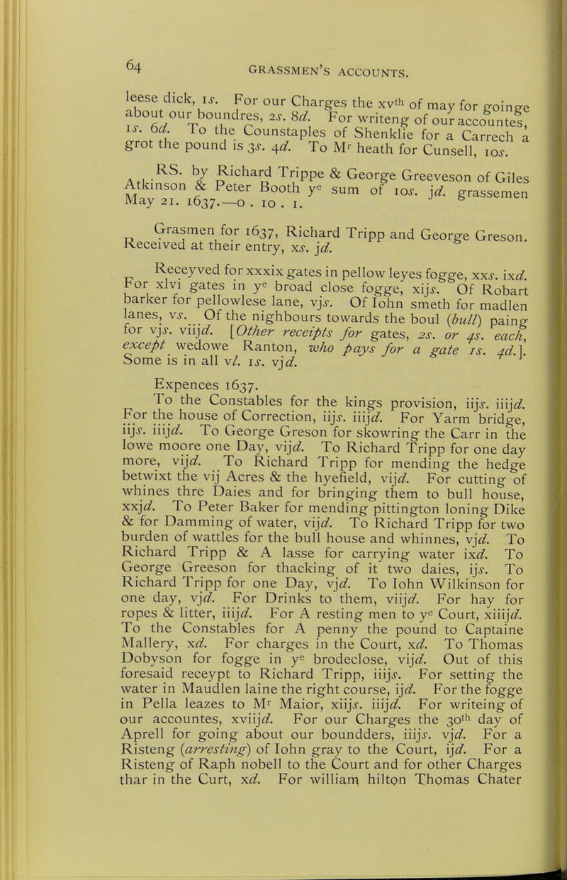 about our boundres, 2.. 8d For writeng of oul- accountef, IS. 6d To the Counstaples of Shenldie for a Carrech a grot the pound is 3^. 4^?. To heath for Cunsell, 10^. A.i.-^^' ^7 o'''^^o '^'/PP^ ^ ^^o^'g^^ Greeveson of Giles Atkinson & Peter Booth ye sum of lo^. jd. grassemen May 21. 1637.—o . 10 . I. ^ Grasmen for 1637, Richard Tripp and George Greson. Received at their entry, xs. jd. Receyved for xxxix gates in pellow leyes fogge, xxs. ixd. bor xlvi gates in ye broad close fogge, xij>. Of Robart barker for pellowlese lane, vjs. Of lohn smeth for madlen lanes, vs. Of the nighbours towards the boul (bull) paing for vjj. vnjd. {Other receipts for gates, 2s. or 4s. each, except wedowe Ranton, who pays for a gate is. Ad.] Some is in all v/. is. vjd. Expences 1637. To the Constables for the kings provision, iijV. iiij^/. For the house of Correction, iij>. iiijc?. For Yarm bridge, iijj. iiij^^. To George Greson for skowring the Carr in the lowe moore one Day, v'ljd. To Richard Tripp for one day more, vijd. To Richard Tripp for mending the hedge betwixt the vij Acres & the hyefield, vijd. For cutting of whines thre Dales and for bringing them to bull house, xxj^^. To Peter Baker for mending pittington loning Dike & for Damming of water, vijd. To Richard Tripp for two burden of wattles for the bull house and whinnes, vjd. To Richard Tripp & A lasse for carrying water ixd. To George Greeson for thacking of it two dales, ijs. To Richard Tripp for one Day, vjd. To lohn Wilkinson for one day, vjd. For Drinks to them, viijW. For hay for ropes & litter, iiij^/. For A resting men to ye Court, xiiijW. To the Constables for A penny the pound to Captaine Mallery, xd. For charges in the Court, xd. To Thomas Dobyson for fogge in ye brodeclose, vij^^. Out of this foresaid receypt to Richard Tripp, iiijj. For setting the water in Maudlen laine the right course, ijd. For the fogge in Pella leazes to Maior, xiijj. iiij^/. For writeing of our accountes, xviij<f. For our Charges the 30^^ day of Aprell for going about our boundders, iiijj. vjd. For a Risteng {arresting) of lohn gray to the Court, \jd. For a Risteng of Raph nobell to the Court and for other Charges thar in the Curt, xd. For williarq hilton Thomas Chater