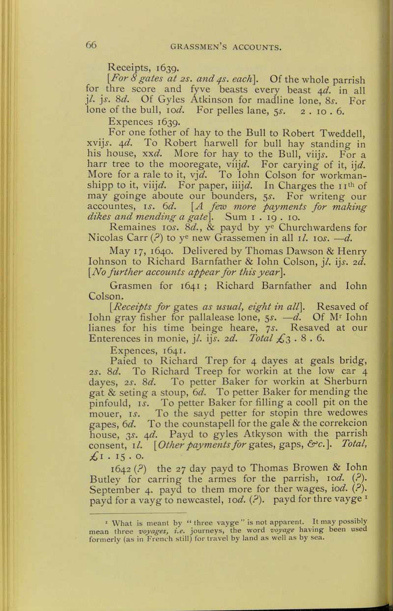 Receipts, 1639. [For 8 gates at 2s. and ^s. each]. Of the whole parrish for thre score and fyve beasts every beast ^d. in all j7. jj. 8d. Of Gyles Atkinson for madline lone, 8s. For lone of the bull, lod. For pelles lane, 5^. 2 . 10 . 6. Expences 1639. ^ For one fother of hay to the Bull to Robert Tweddell, xvijj. /{d. To Robert harwell for bull hay standing in his house, xxd. More for hay to the Bull, viijj-. For a harr tree to the mooregate, viijW. For carying of it, ijd. More for a rale to it, vjd. To lohn Colson for workman- shipp to it, v'njd. For paper, iiij^^. In Charges the ii'^ of may goinge aboute our bounders, 5^. For writeng our accountes, is. 6d. [A few more payments for making dikes and mending a gate]. Sum i . 19 . 10. Remaines los. 8d., 81 payd by y^ Churchwardens for Nicolas Carr (?) to y^ new Grassemen in all il. los. —d. May 17, 1640. Delivered by Thomas Dawson & Henry lohnson to Richard Barnfather & lohn Colson, j7. ijs. 2d. [JVo further accounts appear for this year]. Grasmen for 1641 ; Richard Barnfather and lohn Colson. [Receipts for gates as usual, eight in all]. Resaved of lohn gray fisher for pallalease lone, ^s. —d. Of M^ lohn lianes for his time beinge heare, ys. Resaved at our Enterences in monie, j7. ijs. 2d. Total •8.6. Expences, 1641. Paied to Richard Trep for 4 dayes at geals bridg, 2S. 8d. To Richard Treep for workin at the low car 4 dayes, 2^. 8d. To petter Baker for workin at Sherburn gat & seting a stoup, ^d. To petter Baker for mending the pinfould, IS. To petter Baker for filling a cooll pit on the mouer, \s. To the sayd petter for stopin thre wedowes gapes, 6d. To the counstapell for the gale & the correkcion house, 3J. \d. Payd to gyles Atkyson with the parrish consent,!/. [Other payments for gsites, ga.ps, ^c.]. Total, £1 . 15 . o. 1642 (.^) the 27 day payd to Thomas Browen & lohn Butley for earring the armes for the parrish, lod. {?). September 4. payd to them more for ther wages, \od. {?). payd for a vayg to newcastel, lod. {?). payd for thre vayge ^ ' What is meant by  three vayge  is not apparent. It may possibly mean three voyages, i.e. journeys, the word voyage having been used formerly (as in French still) for travel by land as well as by sea.