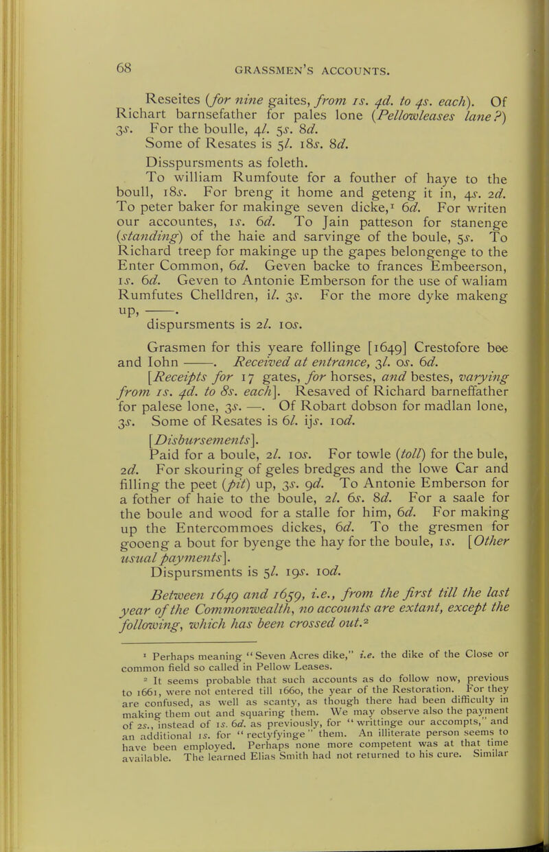 Reseites {for nine gaites, from is. ^d. to ^s. each). Of Richart barnsefather for pales lone {Pellowleases lane?) 3^. For the boulle, 4/. Sd. Some of Resates is 5/. iSf. 8^^. Disspursments as foleth. To William Rumfoute for a fouther of haye to the boull, iSj. For breng it home and geteng it in, 4^-. 2d. To peter baker for makinge seven dicke,^ 6d. For writen our accountes, \s. 6d. To Jain patteson for stanenge {standing) of the haie and sarvinge of the boule, 5^. To Richard treep for makinge up the gapes belongenge to the Enter Common, 6d. Geven backe to frances Embeerson, IS. 6d. Geven to Antonie Emberson for the use of waliam Rumfutes Chelldren, \l. 3^. For the more dyke makeng up, . dispursments is 2I. los. Grasmen for this yeare follinge [1649] Crestofore bee and lohn . Received at entrance, 3/. os. 6d. [Receipts for 17 gates, for horses, and bestes, varying from IS. ^d. to 6V. each]. Resaved of Richard barneffather for palese lone, 3^. —. Of Robart dobson for madlan lone, T,s. Some of Resates is 61. i^s. lod. [Disbursements]. Paid for a boule, 2/. los. For towle {toll) for the bule, 2d. For skouring of geles bredges and the lowe Car and filling the peet {pit) up, 3^. gd. To Antonie Emberson for a fother of haie to the boule, 2/. 6>$'. Sd. For a saale for the boule and wood for a stalle for him, 6d. For making up the Entercommoes dickes, 6d. To the gresmen for gooeng a bout for byenge the hay for the boule, is. [Other usual payments]. Dispursments is 5/. 19J. \od. Between 164^ and 165^, i.e., from the first till the last year of the Commonwealth, no accounts are extant, except the following, which has beeti crossed out.^ ' Perhaps meaning Seven Acres dike, i.e. the dike of the Close or common field so called in Pellow Leases. 2 It seems probable that such accounts as do follow now, previous to 1661, were not entered till 1660, the year of the Restoration. For they are confused, as well as scanty, as though there had been difficulty in making them out and squaring them. We may observe also the payment of 7.S., instead of \s. 6d. as previously, for  writtinge our accompls, and an additional \s. for  rectyfyinge  them. An illiterate person seems to have been employed. Perhaps none more competent was at that time available. The learned Elias Smith had not returned to his cure. Similar