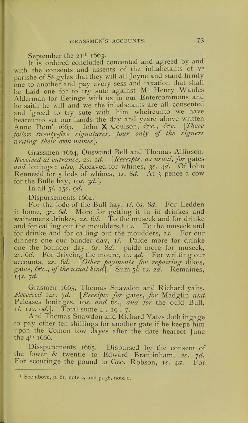 September the 21^^ 1663. It is ordered concluded concented and agreed by and with the consents and assents of the inhabetants of parishe of gyles that they will all Joyne and stand firmly one to another and pay every sess and taxation that shall be Laid one for to try sute against M Henry Wanles Alderman for Eetinge with us in our Entercommons and he saith he will and we the inhabetants are all consented and 'greed to try sute with him wheireunto we have heareunto set our hands the day and yeare above written Anno Dom' 1663. lohn X Coulson, &'c., <Sir=c. [There follow t-menty-five signatures, four only of the signers writing their own names], Grassmen 1664, Ouswand Bell and Thomas Allinson. Received at entrance, is. 2d. [Receipts, as usual, for gates and lonings ; also, Recaved for whines, 3^-. 4^. Of lohn Rennesid for 5 lods of whines, \s. M. At 3 pence a cow for the BuUe hay, los. 3^^.]. In all 5/. i$s. ^d. Dispursements 1664. For the lode of the Bull hay, i/. 6s. 8d. For Ledden it home, ^s. 6d. More for getting it in in drinkes and wainemens drinkes, 2s. 6d. To the museck and for drinke and for calling out the moudders,^ is. To the museck and for drinke and for calling out the moudders, 2s. For our dinners one our bunder day, il. Paide more for drinke one the bounder day, 6s. 8d. paide more for museck, 2^-. 6d. For driveing the moure, is. /\d. For writting our accounts, 2s. 6d. [Other payments for repairing dikes, gates, ^'c, of the usual kind]. Sum 5/. is. 2d. Remaines, 14^-. ']d. Grasmen 1665, Thomas Snawdon and Richard yaits. Received 14^. ^d. [Receipts for gates, for Madglin and Peleases loninges, lo^-. and 6s.^ and for the ould Bull, il. 12s. od.]. Total sume 4 . 19 . 7. And Thomas Snawdon and Richard Yates doth ingage to pay other ten shillings for another gate if he keepe him upon the Comon tow dayes after the date heareof June the 4'h 1666. Disspurcments 1665. Dispursed by the consent of the fower & twentie to Edward Brantinham, 2s. jd. For scouringe the pound to Geo. Robson, is. ^d. For ■ See above, p. 61, note 2, and p. 36, note i.