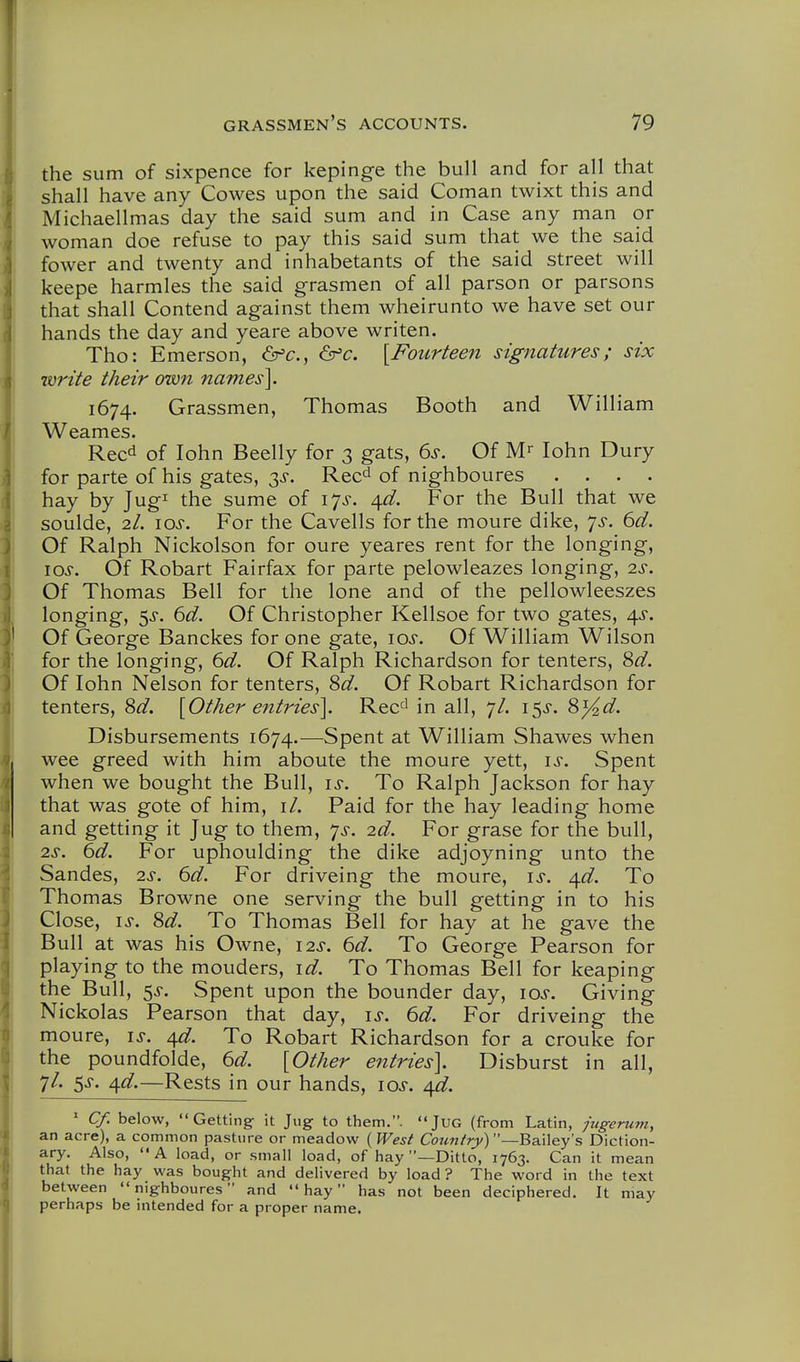 the sum of sixpence for kepinge the bull and for all that shall have any Cowes upon the said Coman twixt this and Michaellmas day the said sum and in Case any man or woman doe refuse to pay this said sum that we the said fower and twenty and inhabetants of the said street will keepe harmles the said grasmen of all parson or parsons that shall Contend against them wheirunto we have set our hands the day and yeare above writen. Tho: Emerson, &fc., ^c. [Fourteen signatures; six write their own names]. 1674. Grassmen, Thomas Booth and William Weames. Reed of lohn Beelly for 3 gats, 6s. Of M-- lohn Dury for parte of his gates, 3^. Rec^ of nighboures .... hay by Jug^ the sume of 17^. 4^f. For the Bull that we soulde, 2/. los. For the Cavells for the moure dike, 7^-. 6d. Of Ralph Nickolson for oure yeares rent for the longing, los. Of Robart Fairfax for parte pelowleazes longing, 2S. Of Thomas Bell for the lone and of the pellowleeszes longing, 5^. 6d. Of Christopher Kellsoe for two gates, 4^. Of George Banckes for one gate, los. Of William Wilson for the longing, 6d. Of Ralph Richardson for tenters, 8^. Of lohn Nelson for tenters, 8d. Of Robart Richardson for tenters, 8d. [Other entries]. Rec^' in all, 7/. 15^'. 8}4d. Disbursements 1674.—Spent at William Shawes when wee greed with him aboute the moure yett, i>s-. Spent when we bought the Bull, is. To Ralph Jackson for hay that was gote of him, it. Paid for the hay leading home and getting it Jug to them, 7^. 2d. For grase for the bull, 2^-. 6d. For uphoulding the dike adjoyning unto the Sandes, 2s. 6d. For driveing the moure, is. /^d. To Thomas Browne one serving the bull getting in to his Close, IS. 8d. To Thomas Bell for hay at he gave the Bull at was his Owne, 12s. 6d. To George Pearson for playing to the mouders, id. To Thomas Bell for keaping the Bull, 5J. Spent upon the bounder day, 10s. Giving Nickolas Pearson that day, is. 6d. For driveing the moure, is. /\jd. To Robart Richardson for a crouke for the poundfolde, 6d. [Other entries]. Disburst in all, 7/. 5^. ^d.—Rests in our hands, los. ^d. ' Cf. below, Getting it Jug to them.. JuG (from Latin, jugeru77i, an acre), a common pasture or meadow ( West Country)—Bailey's Diction- ary. Also, A load, or small load, of hay —Ditto, 1763. Can it mean that the hay was bought and delivered by load? The word in the text between nighboures and hay has not been deciphered. It may perhaps be intended for a proper name.