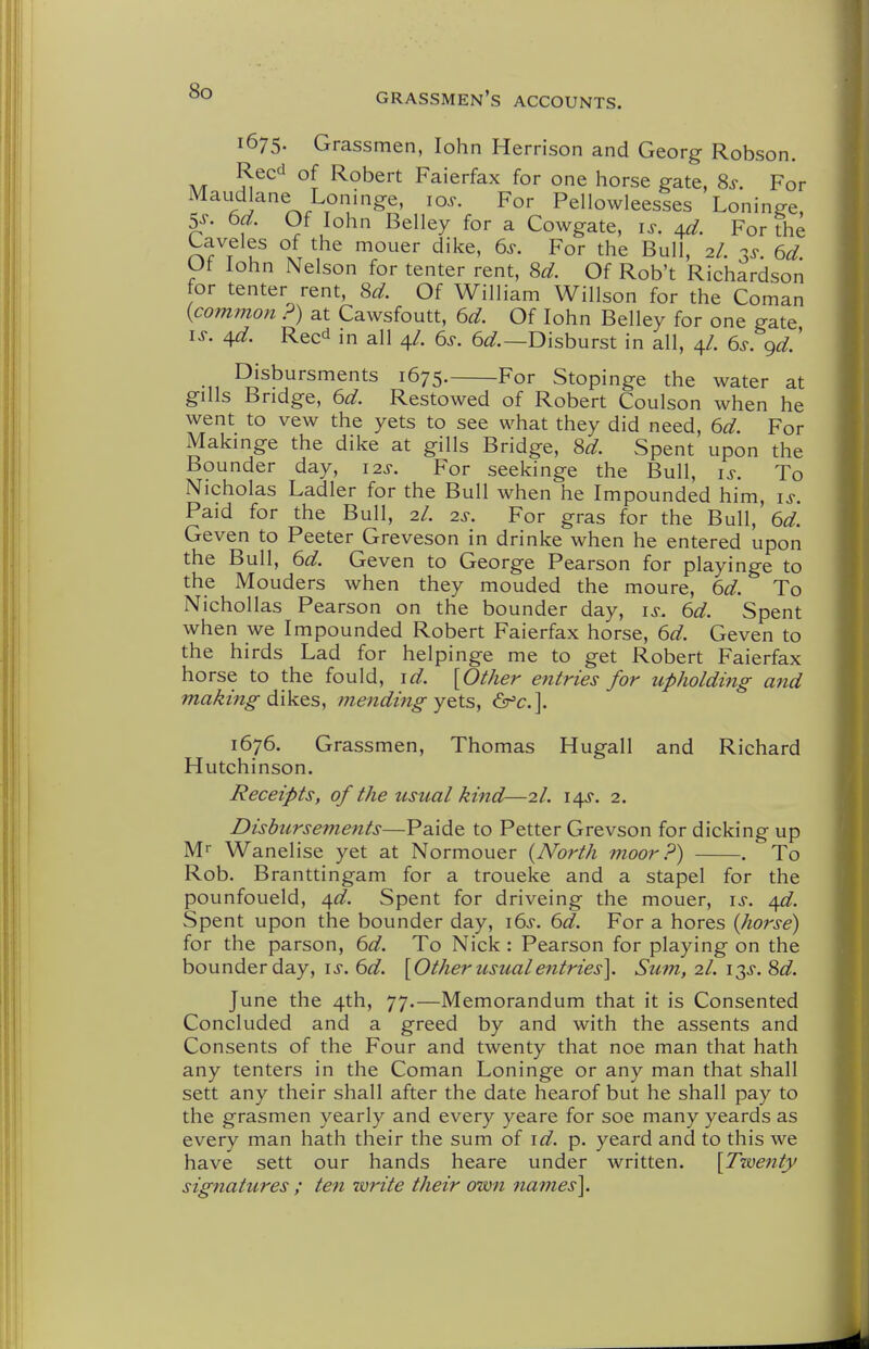 1675. Grassmen, lohn Herrison and Georg Robson. Reed of Robert Faierfax for one horse gate, 8^. For Maudlane Loninge, lo.-. For Pellowleesses Loninge, 5s- 6d. Of lohn Belley for a Cowgate, i^. 4^. For fhe Laveles of the mouer dike, 6s. For the Bull, 2/. 3^. 6d. Ut lohn Nelson for tenter rent, 8d. Of Rob't Richardson for tenter rent, 8^. Of William Willson for the Coman {common ?) at Cawsfoutt, 6d. Of lohn Belley for one gate IS. 4^. Reed in all 4/. 6s. 6^^.—Disburst in all, 4/. 6s. gd.' Disbursments 1675. For Stopinge the water at gills Bridge, 6d. Restowed of Robert Coulson when he went to vew the yets to see what they did need, 6d. For Makinge the dike at gills Bridge, 8^. Spent upon the Bounder day, 12s. For seekinge the Bull, is. To Nicholas Ladler for the Bull when he Impounded him, is Paid for the Bull, 2/. 2^-. For gras for the Bull, 6d. Geven to Peeter Greveson in drinke when he entered upon the Bull, 6d. Geven to George Pearson for playinge to the Mouders when they mouded the moure, 6d. To Niehollas Pearson on the bounder day, is. 6d. Spent when we Impounded Robert Faierfax horse, 6d. Geven to the birds Lad for helpinge me to get Robert Faierfax horse to the fould, id. [Other entries for upholding and making dW^Sy menditig y^ts, &'c.]. 1676. Grassmen, Thomas Hugall and Richard Hutchinson. Receipts, of the usual kind—2/. 14^. 2. Disbursements—Paide to Petter Grevson for dicking up M Wanelise yet at Normouer {North moor?) . To Rob. Branttingam for a troueke and a stapel for the pounfoueld, 4^^. Spent for driveing the mouer, is. /\d. Spent upon the bounder day, i6s. 6d. For a hores {horse) for the parson, 6d. To Nick : Pearson for playing on the bounder day, is. 6d. [Other usual entries]. Sum, 2I. 13^. Sd. June the 4th, 77.—Memorandum that it is Consented Concluded and a greed by and with the assents and Consents of the Four and twenty that noe man that hath any tenters in the Coman Loninge or any man that shall sett any their shall after the date hearof but he shall pay to the grasmen yearly and every yeare for soe many yeards as every man hath their the sum of id. p. yeard and to this we have sett our hands heare under written. [Tiventy signatures ; ten -write their own names].