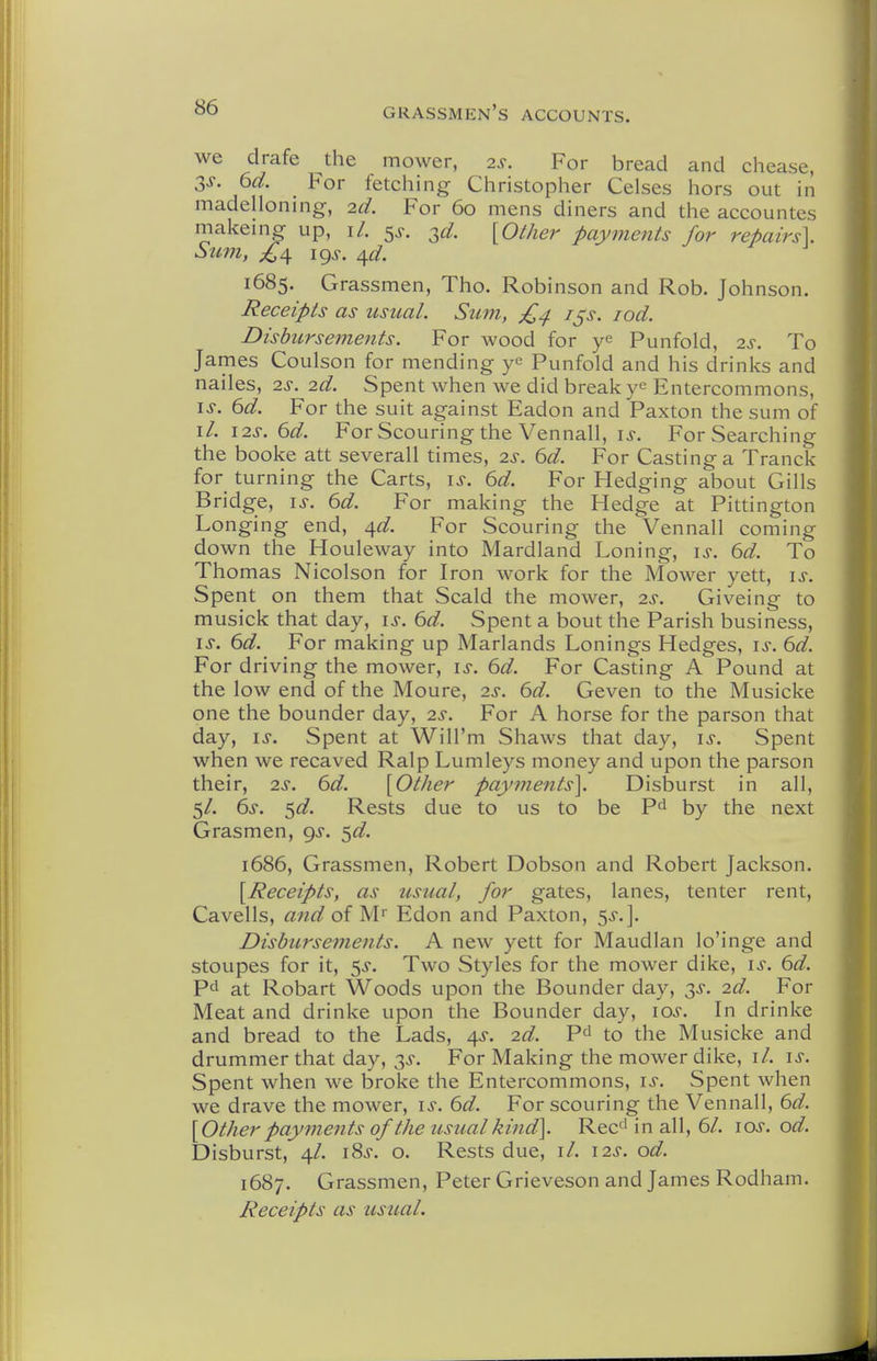 we drafe the mower, 2s. For bread and chease, 3s. 6d. For fetching Christopher Celses hors out in madelloning, 2d. For 60 mens diners and the accountes makeing up, i/. ^s. 3d. {Other payments for repairs]. Sum, £^ igs. ^d. 1685. Grassmen, Tho. Robinson and Rob. Johnson. Receipts as usual. Sum, £^ i^s. lod. Disbursements. For wood for ye Punfold, 2s. To James Coulson for mending ye Punfold and his drinks and nailes, 2s. 2d. Spent when we did break ye Hntercommons, \s. 6d. For the suit against Eadon and Paxton the sum of 1l.12s.6d. For Scouring the Vennall, I j-. ForSearching the booke att severall times, 2s. 6d. For Casting a Tranck for turning the Carts, \s. 6d. For Hedging about Gills Bridge, is. 6d. For making the Hedge at Pittington Longing end, ^d. For Scouring the Vennall coming down the Houleway into Mardland Loning, is. 6d. To Thomas Nicolson for Iron work for the Mower yett, is. Spent on them that Scald the mower, 2^. Giveing to musick that day, is. 6d. Spent a bout the Parish business, is. 6d. For making up Marlands Lonings Hedges, is. 6d. For driving the mower, is. 6d. For Casting A Pound at the low end of the Moure, 2s. 6d. Geven to the Musicke one the bounder day, 2^-. For A horse for the parson that day, IS. Spent at Will'm Shaws that day, is. Spent when we recaved Ralp Lumleys money and upon the parson their, 2s. 6d. [Other payments]. Disburst in all, 5/. 6s. ^d. Rests due to us to be P'^ by the next Grasmen, 9^. ^d. 1686. Grassmen, Robert Dobson and Robert Jackson. [Receipts, as usual, for gates, lanes, tenter rent, Cavells, andoiM^' Edon and Paxton, 5^.]. Disbursements. A new yett for Maudlan lo'inge and stoupes for it, $s. Two Styles for the mower dike, i^-. 6d. Pd at Robart Woods upon the Bounder day, 3^. 2d. For Meat and drinke upon the Bounder day, los. In drinke and bread to the Lads, 4^. 2d. P^ to the Musicke and drummer that day, 3^. For Making the mower dike, il. is. Spent when we broke the Hntercommons, is. Spent when we drave the mower, is. 6d. For scouring the Vennall, 6d. [Other payments of the usual kind]. Rec^^ in all, 61. los. od. Disburst, 4/. iSs. o. Rests due, il. 12s. od. 1687. Grassmen, Peter Grieveson and James Rodham. Receipts as usual.