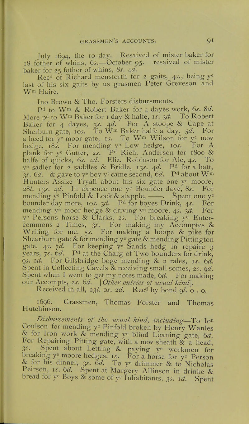 July 1694, the 10 day. Resaived of mister baker for 18 fother of whins, 6s.—October 95. resaived of mister baker for 25 fother of whins, 8s. ^d. Reed of Richard mensforth for 2 gaits, 4^., being y^ last of his six gaits by us grasmen Peter Greveson and Wm Haire. Ino Brown & Tho. Forsters disbursments. Pd to W' & Robert Baker for 4 dayes work, 6s. 8d. More pd to W™ Baker for i day & halfe, is. sd. To Robert Baker for 4 dayes, 3^. 4^. For A stoope & Cape at Sherburn gate, los. To Baker halfe a day, S^. For a heed for y^ moor gate, is. To Wilson for y^ new hedge, i8s. For mending ye Low hedge, los. For A plank for ye Gutter, 2^-. Pd Rich. Anderson for 1800 Sc halfe of quicks, 6s. ^d. Eliz. Robinson for Ale, 4.S. To ye sadler for 2 saddles & Bridle, 13^. ^d. Pd for a hatt, 3^. 6d. & gave to ye boy y^ came second, 6d. Pd about W^^^ Hunters Assize Tryall about his six gate one ye moore, 28/. 13^. ^d. In expence one ye Bounder daye, 8s. For mending ye Pinfold & Lock & stapple, . Spent one ye bounder day more, los. ^d. Pd for boyes Drink, 4^. For mending ye moor hedge & driving ye moore, 4^. T,d. For ye Persons horse & Clarks, 2^. For breaking ye Enter- commons 2 Times, 3^. For making my Accomptes & Writing for me, ^s. For making a hoope & pike for Shearburn gate & for mending ye gate & mending Pittington gate, 4^-. yd. For keeping ye Sands hedg in repaire 3 years, 7^, 6d. Pd at the Charg of Two bounders for drink, gs. 2d. For Gilsbridge boge mending & 2 rales, is. 6d. Spent in Collecting Cavels & receiving small somes, 2^-. gd. Spent when I went to get my notes made, 6d. For making our Accompts, is. 6d. \Other entries of usual kind\ Received in all, 23/. os. 2d. Reed by bond 9/. o . o. 1696. Grassmen, Thomas Forster and Thomas Hutchinson. Disbursements of the usual kind, including—To lo Coulson for mending ye Pinfold broken by Henry Wanles & for Iron work & mending ye bjind Loaning gate, 6d. For Repairing Pitting gate, with a new sheath & a head, 3J. Spent about Letting & paying ye workmen for breaking ye moore hedges, is. For a horse for ye Person & for his dinner, 3^. 6d. To ye drimmer & to Nicholas Peirson, is. 6d. Spent at Margery Allinson in drinke & bread for ye Boys & some of ye Inhabitants, 3^-. id. Spent
