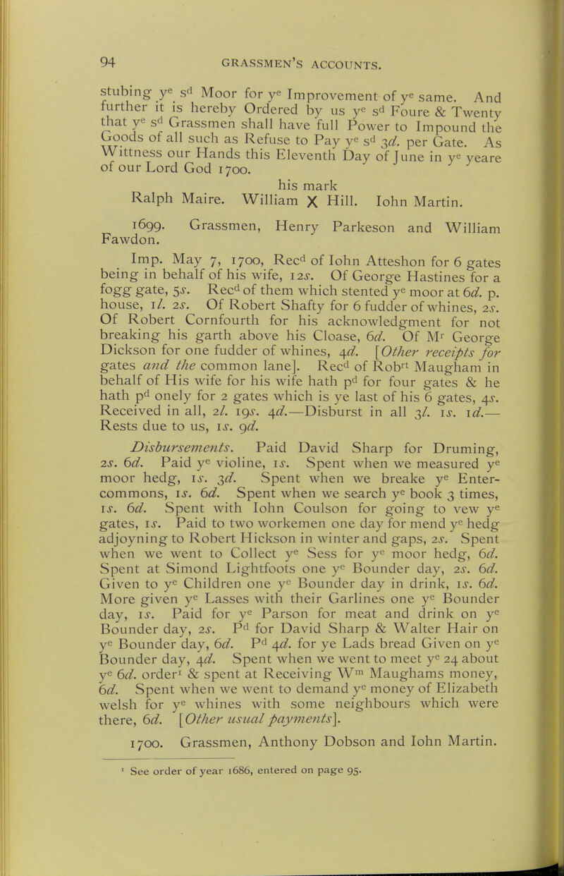 stLibing ye s^i Moor for ye Improvement of ye same. And further it is hereby Ordered by us ye sd Foure & Twenty that ye sd Grassmen shall have full Power to Impound the Goods of all such as Refuse to Pay ye s^ 3^/. per Gate. As Wittness our Hands this Eleventh Day of June in ye yeare of our Lord God 1700. his mark Ralph Maire. William X Hill. John Martin. 1699. Grassmen, Henry Parkeson and William Fawdon. Imp. May 7, 1700, Rec^ of lohn Atteshon for 6 gates being in behalf of his wife, 12s. Of George Hastines for a fogg gate, 5j-. Reed of them which stented ye moor at 6d. p. house, r/. 2^-. Of Robert Shafty for 6 fudder of whines, 2s. Of Robert Cornfourth for his acknowledgment for not breaking his garth above his Cloase, 6d. Of M^ George Dickson for one fudder of whines, ^d. \Other receipts for gates and the common lane]. Reed of Rob' Maugham in behalf of His wife for his wife hath pd for four gates & he hath pd onely for 2 gates which is ye last of his 6 gates, 4^. Received in all, 2/. 19J. /\d.—Disburst in all 3/. \s. \d.— Rests due to us, \s. gd. Disbursements. Paid David Sharp for Druming, 2^-. 6d. Paid ye violine, is. Spent when we measured ye moor hedg, is. T^d. Spent when we breake ye Enter- commons, IS. 6d. Spent when we search ye book 3 times, IS. 6d. Spent with lohn Coulson for going to vew ye gates, IS. Paid to two workemen one day for mend ye hedg adjoyning to Robert Hickson in winter and gaps, 2s. Spent when we went to Collect ye Sess for ye moor hedg, 6d. Spent at Simond Lightfoots one ye Bounder day, 2s. 6d. Given to ye Children one ye Bounder day in drink, is. 6d. More given ye Lasses with their Garlines one ye Bounder day, IS. Paid for ye Parson for meat and drink on ye Bounder day, 2s. Pd for David Sharp & Walter Hair on ye Bounder day, 6d. Pd ^d. for ye Lads bread Given on ye Bounder day, ^d. Spent when we went to meet ye 24 about ye 6d. order^ & spent at Receiving W' Maughams money, 6d. Spent when we went to demand ye money of Elizabeth welsh for ye whines with some neighbours which were there, 6d. [Other tisualpayments]. 1700. Grassmen, Anthony Dobson and lohn Martin. • See order of year 1686, entered on page 95.