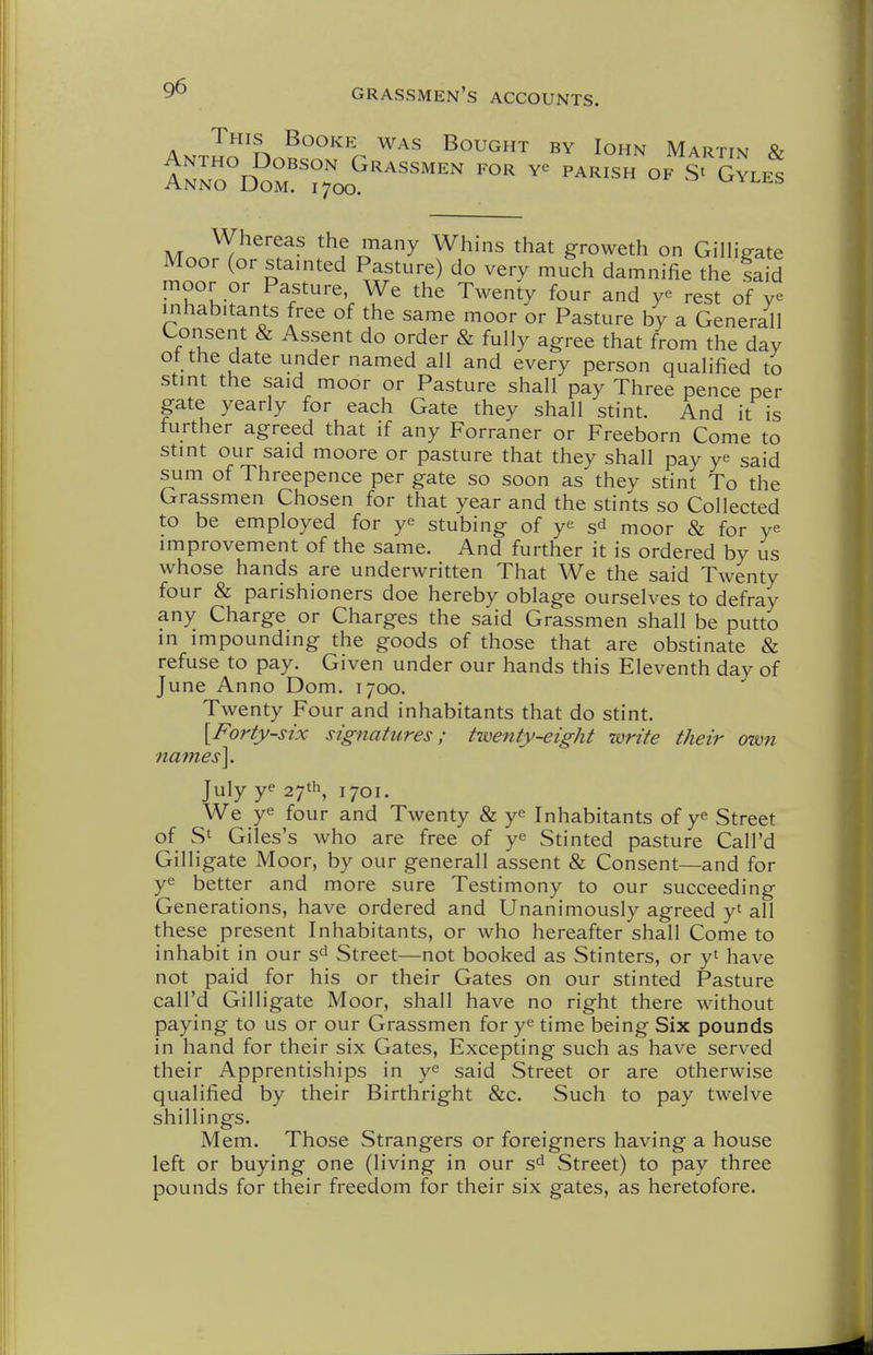 This Booke was Bought by Iohn Martin & Whereas the many Whins that groweth on Gilligate Moor (or stainted Pasture) do very much damnifie the said moor or Pasture, We the Twenty four and ye rest of ye inhabitants free of the same moor or Pasture by a Generall Lonsent & Assent do order & fully agree that from the day ot the date under named all and every person qualified to stint the said moor or Pasture shall pay Three pence per gate yearly for each Gate they shall stint. And it is further agreed that if any Forraner or Freeborn Come to stint our said moore or pasture that they shall pay ye said sum of Threepence per gate so soon as they stint To the Grassmen Chosen for that year and the stints so Collected to be employed for ye stubing of ye sd moor & for ye improvement of the same. And further it is ordered by us whose hands are underwritten That We the said Twenty four & parishioners doe hereby oblage ourselves to defray any Charge or Charges the said Grassmen shall be putto in impounding the goods of those that are obstinate & refuse to pay. Given under our hands this Eleventh day of June Anno Dom. 1700. Twenty Four and inhabitants that do stint. \Forty-six signatures; twenty-eight write their own names]. July ye 1701. We ye four and Twenty & ye Inhabitants of ye Street of Si Giles's who are free of ye Stinted pasture Call'd Gilligate Moor, by our generall assent & Consent—and for ye better and more sure Testimony to our succeeding Generations, have ordered and Unanimously agreed yt all these present Inhabitants, or who hereafter shall Come to inhabit in our s^ Street—not booked as Stinters, or yt have not paid for his or their Gates on our stinted Pasture call'd Gilligate Moor, shall have no right there without paying to us or our Grassmen for ye time being Six pounds in hand for their six Gates, Excepting such as have served their Apprentiships in ye said Street or are otherwise qualified by their Birthright &c. Such to pay twelve shillings. Mem. Those Strangers or foreigners having a house left or buying one (living in our Street) to pay three pounds for their freedom for their six gates, as heretofore.