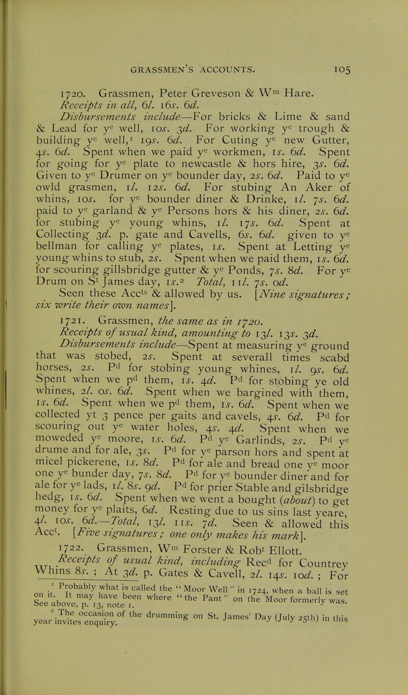 1720. Grassmen, Peter Greveson & Wi Hare. Receipts in all, 61. i6s. 6d. Disbursements include—For bricks & Lime & sand & Lead for well, \os. 2>d. For working trough & building y^ well,^ 19^. 6d. For Cuting y^ new Gutter, 4^-. 6d. Spent when we paid workmen, is. 6d. Spent for going for y^ plate to newcastle & hors hire, 3^. 6d. Given to y^ Drumer on y*^ bounder day, 2s, 6d. Paid to y^ owld grasmen, i/. 12s. 6d. For stubing An Aker of whins, los. for y^ bounder diner & Drinke, il. ys. 6d. paid to y*^ garland & y^ Persons hors & his diner, 2s. 6d. for stubing young whins, il. lys. 6d. Spent at Collecting ^d. p. gate and Cavells, 6s. 6d. given to y«^ bellman for calling ye plates, is. Spent at Letting ye young whins to stub, 2s. Spent when we paid them, is. 6d. for scouring gillsbridge gutter & ye Ponds, 7^-. 8d. For ye Drum on S' James day, is.^ Total, iil. ys. od. Seen these Acc^s & allowed by us. [JVifte signatures ; six write their own names]. 1721. Grassmen, the same as in 1^20. Receipts of usual kind, amounting to 13/. 13j-. ^d- Disbursements include—Spent at measuring ye ground that was stobed, 2s. Spent at severall times scabd horses, 2s. Pd for stobing young whines, \l. <^s. 6d. Spent when we pd them, \s. ^d. for stobing ye old whines, 2/. os. 6d. Spent when we bargined with them, IS. 6d. Spent when we p^ them, is. 6d. Spent when we collected yt 3 pence per gaits and cavels, 4^. 6d. Pd for scouring out ye water holes, 4^-. ^d. Spent when we moweded ye moore, is. 6d. Pd ye Garlinds, 2s. Pd ye drume and for ale, ss. Pd for ye parson hors and spent at micel pickerene, i^-. 8d. Pd for ale and bread one ye moor one ye bunder day, ys. 8d. Pd for ye bounder diner and for ale for ye lads, il. 8s. gd. Pd for prier Stable and gilsbridge hedg, IS, 6d. Spent when we went a bought {about) to get money for ye plaits, 6d. Resting due to us sins last yeare, 4/. los. 6d.—Total, 13/. us. yd. Seen & allowed this Acct. {Five signatures; one only makes his mark]. 1722. Grassmen, W> Forster & Rob' Ellott. Txr,. ^^^^^P^^ of usual kind, including Reed for Countrev Whms 8s. ; At 3^. p. Gates & Cavell, 2I. i^s. lod. ; For on it ^i^m^l^h'^'^'K '■''^1   '724, when a ball is set sL'abole,T.3 -te'r  ^'^  ° Moor fonneHy was. yea;i.wirerenqMi°r' '''^^ ° J^'^^' ^^'^ ^S^'^) ^•^