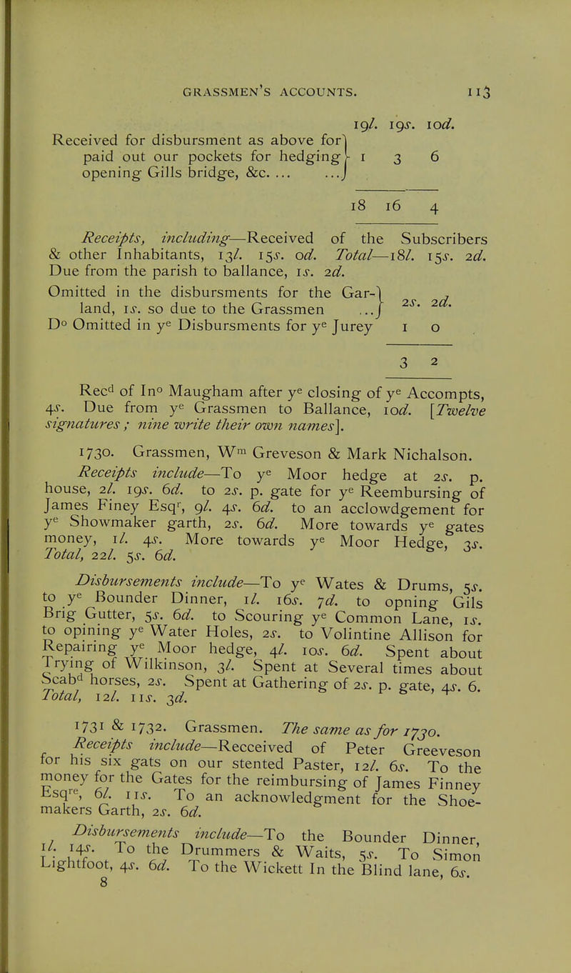 19/. igs. lod. Received for disbursment as above fori paid out our pockets for hedging]- 136 opening Gills bridge, &c. ... 18 16 Receipts, including—Received of the Subscribers & other Inhabitants, 13/. 15^-. od. Total—18/. \<^s. 2d. Due from the parish to ballance, \s. 2d. Omitted in the disbursments for the Gar-1 land, \s. so due to the Grassmen Do Omitted in ye Disbursments for ye Jurey' i o 2s. 2d. Reed of Ino Maugham after ye closing of ye Accompts, 4^. Due from ye Grassmen to Ballance, \od. [Twelve signatures ; nine write their ow7i names]. 1730. Grassmen, Greveson & Mark Nichalson. Receipts include—To ye Moor hedge at 2s. p. house, 2I. igj. ^d. to 2s. p. gate for ye Reembursing of James Finey Esq', 9/. 4^. ^d. to an acclowdgement for ye Showmaker garth, 2s. 6d. More towards ye gates money, il. 4^. More towards ye Moor Hedge, 3i-. Total, 22I. ^s. 6d. Disbursements include—To ye Wates & Drums, 5^-. to ye Bounder Dinner, il. i6s. -jd. to opning Gils Brig Gutter, ^s. 6d. to Scouring ye Common Lane, to opmmg ye Water Holes, 2^-. to Volintine Allison for Repainng r Moor hedge, 4/. 10^. 6d. Spent about I rymg of Wilkmson, 3/. Spent at Several times about Scabd horses, 2^-. Spent at Gathering of 2s. p. gate, 4^-. 6. Total, 12I. lis. T,d. r- o , t 1731 & 1732. Grassmen. The savie as for i^jo. Receipts include—K&ccQW^d of Peter Greeveson for his SIX gats on our stented Paster, 12/. 6s. To the money for the Gates for the reimbursing of James Finney lisqre, 6/. lis. To an acknowledgment for the Shoe- makers Garth, 2s. 6d. Disbursements include—To the Bounder Dinner I/, i^ To the Drummers & Waits, ^s. To Simon Lightfoot, 4.r. 6d. To the Wickett In the Blind lane, 6^-. 8