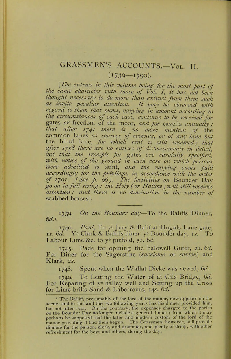 GRASSMEN'S ACCOUNTS.—Vol. II. (1739—1790)- \The entries in this volume being for the most part of the same character with those of Vol. I, it has not been thought necessary to do more than extract from them such as invite peculiar attention. It may be observed with regard to them that sums, varying in amount according to the circumstances of each case, continue to be received for gates or freedom of the moor, and for cavells annually; that after I'j^i there is no more mention of the common lanes as sources of revenue, or of any lane but the blind lane, for which rent is still received; that after i'/^8 there are no entries of disbursements in detail, but that the receipts for gates are carefully specified, with notice of the ground in each case on -which persons were admitted to stint, and the varying sums paid accordingly for the privilege, in accordance with the order of I'joi. (See p. 96). The festivities on Bounder Day go on in full swing ; the Holy (or Hallow J well still receives attention; and there is no diminutiofi in the number of scabbed horses]. 1739. On the Bounder day—To the Balififs Dinner, 6d.^ 1740. Paid, To Jury & Balif at Hugals Lane gate, \s. 6d. Ye Clark & Baliffs diner y^ Bounder day, is. To Labour Lime &c. to y^ pinfold, 5^. 6d. 1745. Pade for opining the halowell Outer, 2^. 6d. For Diner for the Sagerstine {sacriston or sexton) and Klark, 2s. 1748. Spent when the Wallat Dicke was vewed, 6d. 1749. To Letting the Water of at Gils Bridge, 6d. For Reparing of y^ halley well and Setting up the Cross for Lime briks Sand & Laberrours, 14^'. 6d. ' The Bailiff, presumably of the lord of the manor, now appears on the scene, and in this and the two following- years has his dinner provided him, but not after 1741. On the contrary, the expenses charged to the parish on the Bounder Day no longer include a general dinner ; from which it may perhaps be supposed that the later and modern custom of the lord of the manor providing it had then begun. The Grassmen, however, still provide dinners for the parson, clerk, and drummer, and plenty of drink, with other refreshment for the boys and others, during the day.