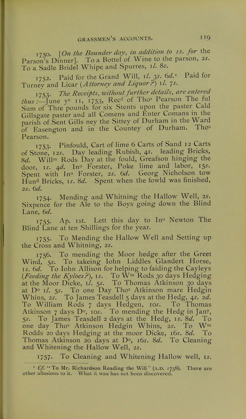 1750 [On the Bounder day, in addition to is. for the Parson's Dinner]. To a Bottel of Wine to the parson, 2s. To a Sadie Bridel Whipe and Spurres, \L 8^. 1752. Paid for the Grand Will, \l. ^d.^ Paid for Turney and Licar {Attorney and Liquor?) il. ys. 1753. T/ie Receipts, without further details, are entered th^ls:—]^x^^ y« 11, i753, Rec^ of Tho^ Pearson The ful Sum of Thre pounds for six Stents upon the paster Laid Gillsgate paster and all Comens and Enter Comans in the parish of Sent Gills ney the Sittey of Durham in the Ward of Easengton and in the Countey of Durham. Tho^ Pearson. 1753. Pinfould, Cart of lime 6 Carts of Sand 12 Carts of Stone, lis. Day leading Rubish, 4^-. leading Bricks, 8^^. Willi Rods Day at the fould, Greafson hinging the door, I J. \d. Ino Forster, Poke lime and labor, 15^-. Spent with In^ Forster, 2«$-. 6d. Georg Nicholson tow Hund Bricks, \s. M. Spent when the fowld was finished, 2s. 6d. 1754. Mending and Whitning the Hallow Well, 2s. Sixpence for the Ale to the Boys going down the Blind Lane, 6d. 1755. Ap. ist. Lett this day to In^ Newton The Blind Lane at ten Shillings for the year. 1755. To Mending the Hallow Well and Setting up the Cross and Whitning, 2^-. 1756. To mending the Moor hedge after the Greet Wind, 5^-. To takeing lohn Liddles Glandert Horse, IS. 6d. To lohn Allison for helping to faiding the Cayleys {Feeding the Kyloes?), \s. To W^ Rods 30 days Hedging at the Moor Dicke, \l. 5^. To Thomas Atkinson 30 days at Do \l. <^s. To one Day Tho^ Atkinson mare Hedgin Whins, 2^. To James Teasdell 5 days at the Hedg, 4^. 2d. To William Rods 7 days Hedgen, \os. To Thomas Atkinson 7 days D^, \os. To mending the Hedg in Jany, 5^. To James Teasdell 2 days at the Hedg, \s. Sd. To one day Tho^ Atkinson Hedgin Whins, 2s. To W^ Rodds 20 days Hedging at the moor Dicke, 16^. Sd. To Thomas Atkinson 20 days at Do, i6s. 8d. To Cleaning and Whitening the Hallow Well, 2s. 1757' To Cleaning and Whitening Hallow well, is. ' C/.  To Mr. Richardson Reading the Will  (a.d. 1758), There are other allusions to it. What it was has not been discovered.