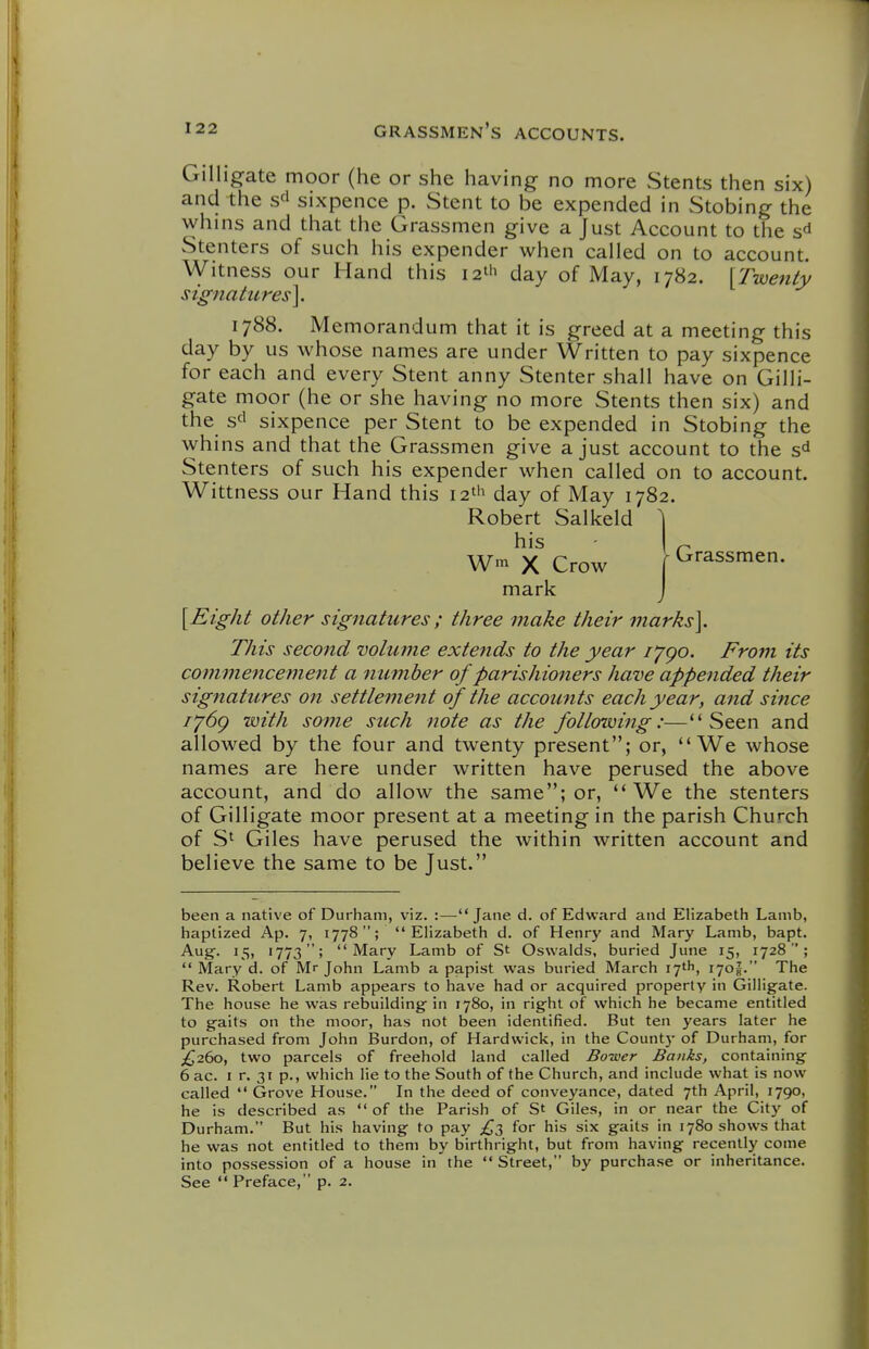 Gilligate moor (he or she having no more Stents then six) and the s^' sixpence p. Stent to be expended in Stobing the whins and that the Grassmen give a Just Account to the s^ Stenters of such his expender when called on to account. Witness our Hand this lat'i day of May, 1782. [Twenty signatures]. 1788. Memorandum that it is greed at a meeting this day by us whose names are under Written to pay sixpence for each and every Stent anny Stenter shall have on Gilli- gate moor (he or she having no more Stents then six) and the sd sixpence per Stent to be expended in Stobing the whins and that the Grassmen give a just account to the s'^ Stenters of such his expender when called on to account. Wittness our Hand this i2t'i day of May 1782. Robert Salkeld 1 his Wm X Crow mark [Eight other signatures; three make their marks]. This second volume extefids to the year I'jgo. From its commencement a number of parishioners have appended their signatures on settlement of the accounts each year, and since i'^6g with some such note as the following:—Seen and allowed by the four and twenty present; or, We whose names are here under written have perused the above account, and do allow the same; or, We the stenters of Gilligate moor present at a meeting in the parish Church of S' Giles have perused the within written account and believe the same to be Just. been a native of Durham, viz. :—^ Jane d. of Edward and Elizabeth Lamb, baptized Ap. 7, 1778; Elizabeth d. of Henry and Mary Lamb, bapt. Aug. 15, 1773; Mary Lamb of St Oswalds, buried June 15, 1728;  Mary d. of Mr John Lamb a papist was buried March 17th, 170J. The Rev. Robert Lamb appears to have had or acquired property in Gilligate. The house he was rebuilding in 1780, in right of which he became entitled to gaits on the moor, has not been identified. But ten years later he purchased from John Burdon, of Hardvvick, in the County of Durham, for £,2()0, two parcels of freehold land called Bower Banks, containing 6 ac. I r. 31 p., which lie to the South of the Church, and include what is now called  Grove House. In the deed of conveyance, dated 7th April, 1790, he is described as of the Parish of St Giles, in or near the City of Durham. But his having to pay £t, for his six gaits in 1780 shows that he was not entitled to them by birthright, but from having recently come into possession of a house in the  Street, by purchase or inheritance. See  Preface, p. 2.