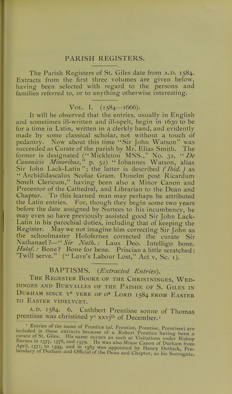 PARISH REGISTERS. The Parish Registers of St. Giles date from a.d. 1584. Extracts from the first three volumes are given below, having been selected with regard to the persons and families referred to, or to anything otherwise interesting. Vol. I. (1584—1666). It will be observed that the entries, usually in English and sometimes ill-written and ill-spelt, begin in 1630 to be for a time in Latin, written in a clerkly hand, and evidently made by some classical scholar, not without a touch of pedantry. Now about this time Sir John Watson was succeeded as Curate of the parish by Mr. Elias Smith. The former is designated ( Mickleton MSS., No. 32, De Canoiiicis Minoribits, p. 52)  lohannes Watson, alias Sir John Lack-Latin; the latter is described (Ibid.) as  Archididascalus Scolae Gram. Dunelm post Ricardum Smelt Clericum, having been also a Minor Canon and Precentor of the Cathedral, and Librarian to the Dean and Chapter. To this learned man may perhaps be attributed the Latin entries. For, though they begin some two years before the date assigned by Surtees to his incumbency, he may even so have previously assisted good Sir John Lack- Latin in his parochial duties, including that of keeping the Register. May we not imagine him correcting Sir John as the schoolmaster Holofernes corrected the curate Sir Nathanael ?— ^'zr Nath. : Laus Deo. Intelligo bone. Holof. : Bone? Bone for bene. Priscian a little scratched: 'Twill serve. ( Love's Labour Lost, Act v. Sc. 1). BAPTISMS. {Extracted Entries). The Regester Booke of the Christninges, Wed- DINGES AND BURYALLES OF THE PaISHE OF S. GiLES IN Durham since y= yere of o-^ Lord 1584 from Easter TO Easter videlycet. A.D. 1584. 6. Cuthbert Prentisse sonne of Thomas prentisse was christined ye xxvjt'i of December, i • I 'w^r^J''^!u'' ^^^ ^ °K Prentice {al. Prentize, Prentise, Prentisse) are mcluded m these extracts because of a Robert Prentice bavins? been a curate of St. Giles His name occurs as such at Visitations under Bishop Barnes in 1577, 1578, and 1579. He was also Minor Canon of Durham from April, 1571, to 1595, 'in'l 'n '583 was appointed by Henry Dethick, Pre- bendary of Durham and Official of the Dean and Chapter, as his Surrogate,