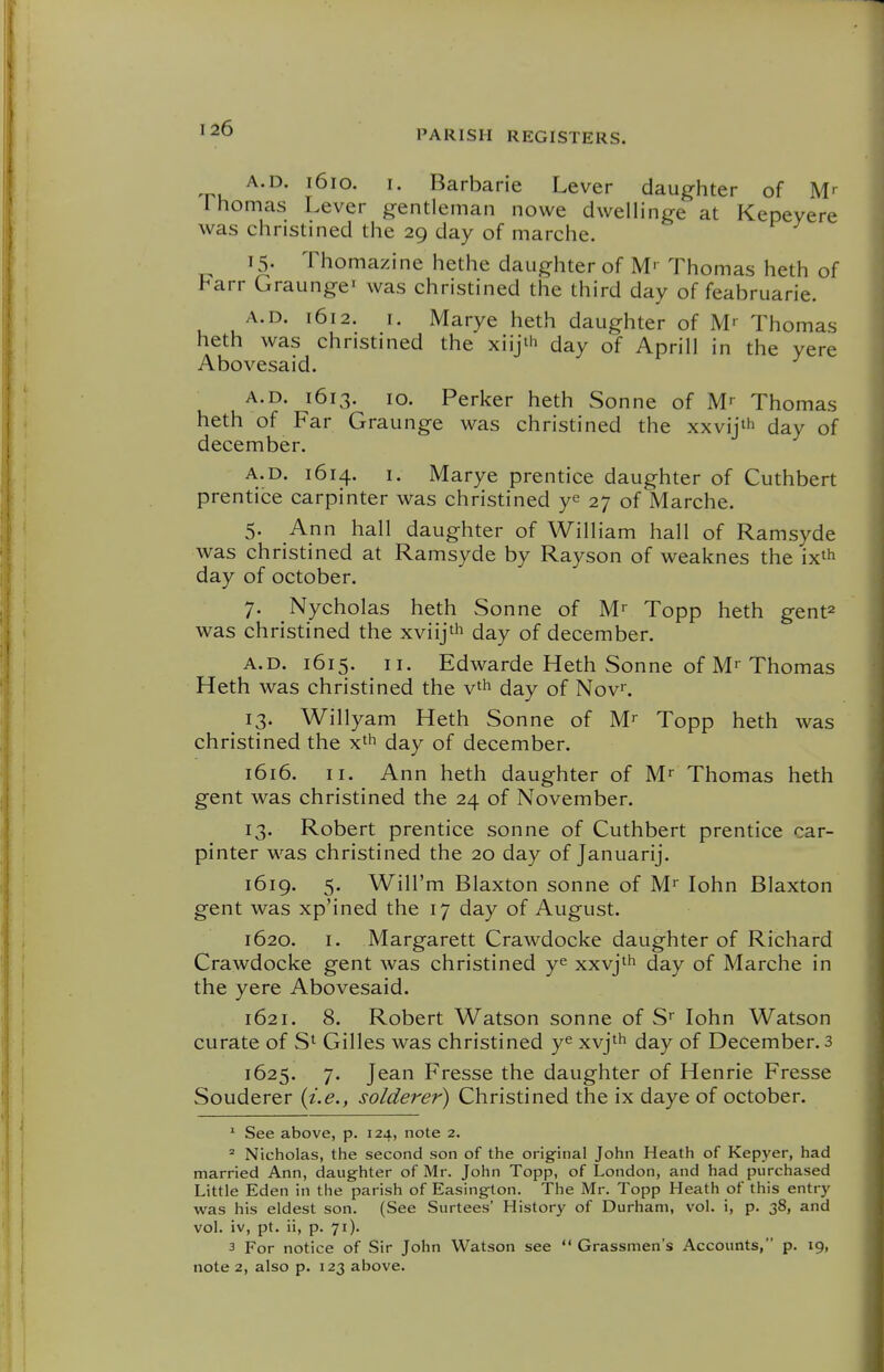 A.D. 1610. I. Barbaric Lever daughter of M' 1 homas Lever gentleman nowe dwellinge at Kepeyere was christined the 29 day of marche. 15. Thomazine hethe daughter of M' Thomas heth of Farr Graungei was christined the third day of feabruarie. A.D. 1612. I. Marye heth daughter of M' Thomas heth was christined the xiijt'i day of Aprill in the yere Abovesaid. A.D. 1613. 10. Perker heth Sonne of M' Thomas heth of Far Graunge was christined the xxvij'h day of december. A.D. 1614. I. Marye prentice daughter of Cuthbert prentice carpinter was christined ye 27 of Marche. 5. Ann hall daughter of William hall of Ramsyde was christined at Ramsyde by Rayson of weaknes the ix^h day of October. 7. Nycholas heth Sonne of M^ Topp heth gent^ was christined the xviijt'i day of december. A.D. 1615. II. Edwarde Heth Sonne of M-Thomas Heth was christined the v'h day of Nov. 13. Willyam Heth Sonne of M^ Topp heth was christined the x'h day of december. 1616. II. Ann heth daughter of M^ Thomas heth gent was christined the 24 of November. 13. Robert prentice sonne of Cuthbert prentice car- pinter was christined the 20 day of Januarij. 1619. 5. Will'm Blaxton sonne of M^ lohn Blaxton gent was xp'ined the 17 day of August. 1620. I. Margarett Crawdocke daughter of Richard Crawdocke gent was christined y^ xxvj'h day of Marche in the yere Abovesaid. 1621. 8. Robert Watson sonne of S* lohn Watson curate of S' Gilles was christined y^ xvj^h day of December, 3 1625. 7. Jean Fresse the daughter of Henrie Fresse Souderer {i.e., solderer) Christined the ix daye of October. ^ See above, p. 124, note 2. ^ Nicholas, the second son of the original John Heath of Kepyer, had married Ann, daughter of Mr. John Topp, of London, and had purchased Little Eden in the parish of Easington. The Mr. Topp Heath of this entry was his eldest son. (See Surtees' History of Durham, vol. i, p. 38, and vol. iv, pt. ii, p. 71). 3 For notice of Sir John Watson see  Grassmen's Accounts, p. 19,