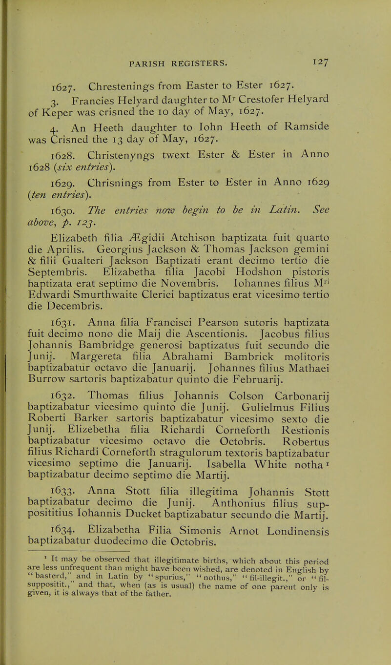 1627. Chrestenings from Easter to Ester 1627. 3. Francies Helyard daughter to M>- Crestofer Helyard of Keper was crisned the 10 day of May, 1627. 4. An Heeth daughter to lohn Heeth of Ramside was Crisned the 13 day of May, 1627. 1628. Christenyngs twext Ester & Ester in Anno 1628 {six entries). 1629. Chrisnings from Ester to Ester in Anno 1629 {le?i entries). 1630. The entries now begin to he in Latin. See above^ p. i2j. Elizabeth filia ^gidii Atchison baptizata fuit quarto die Aprilis. Georgius Jackson & Thomas Jackson gemini & fiHi Gualteri Jackson Baptizati erant decimo tertio die Septembris. EHzabetha fiha Jacobi Hodshon pistoris baptizata erat septimo die Novembris. lohannes filius M' Edwardi Smurthwaite Clerici baptizatus erat vicesimo tertio die Decembris. 1631. Anna filia Francisci Pearson sutoris baptizata fuit decimo nono die Maij die Ascentionis. Jacobus filius Johannis Bambridge generosi baptizatus fuit secundo die Junij. Margereta filia Abrahami Bambrick molitoris baptizabatur octavo die Januarij. Johannes filius Mathaei Burrow sartoris baptizabatur quinto die Februarij. 1632. Thomas filius Johannis Colson Carbonarij baptizabatur vicesimo quinto die Junij. Gulielmus Filius Roberti Barker sartoris baptizabatur vicesimo sexto die Junij. Elizebetha filia Richardi Corneforth Restionis baptizabatur vicesimo octavo die Octobris. Robertus filius Richardi Corneforth stragulorum textoris baptizabatur vicesimo septimo die Januarij. Isabella White notha ^ baptizabatur decimo septimo die Martij. 1633. Anna Stott filia illegitima Johannis Stott baptizabatur decimo die Junij. Anthonius filius sup- posititius lohannis Ducket baptizabatur secundo die Martij. 1634. Elizabetha Filia Simonis Arnot Londinensis baptizabatur duodecimo die Octobris. ' It may be observed that illeg-itimate births, which about this period are less unfrequent than might have been wished, are denoted in English by  basterd, and in Latin by spurius,  nothiis,  fil-illegit., or  fil- suppositit., and that, when (as is usual) the name of one parent only is given, it is always that of the father.