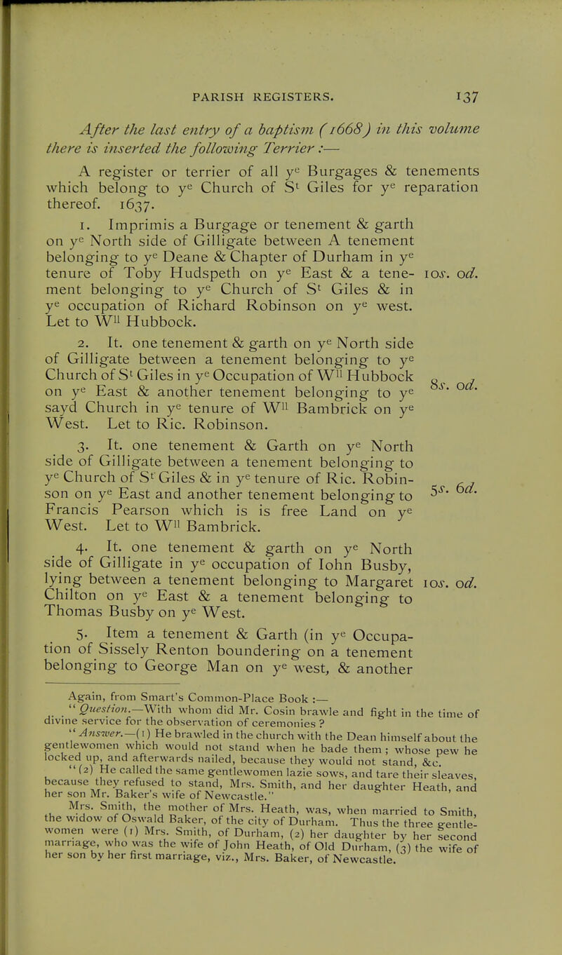 8s. od. After the last entry of a baptism (1668J in this volume there is inserted the following Terrier:— A register or terrier of all Burgages & tenements which belong to Church of Giles for reparation thereof. 1637. 1. Imprimis a Burgage or tenement & garth on ye North side of Gilligate between A tenement belonging to y^ Deane & Chapter of Durham in y^ tenure of Toby Hudspeth on y^ East & a tene- los. od. ment belonging to y^ Church of Giles & in y^ occupation of Richard Robinson on west. Let to Wii Hubbock. 2. It. one tenement & garth on y^ North side of Gilligate between a tenement belonging to y^ Church of Giles in ye Occupation of W^i Hubbock on ye East & another tenement belonging to ye sayd Church in ye tenure of W^i Bambrick on ye West. Let to Ric. Robinson. 3. It. one tenement & Garth on ye North side of Gilligate between a tenement belonging to ye Church of Giles & in ye tenure of Ric. Robin- ^ , son on ye East and another tenement belonging to Francis Pearson which is is free Land on ye West. Let to W Bambrick. 4. It. one tenement & garth on ye North side of Gilligate in ye occupation of lohn Busby, lying between a tenement belonging to Margaret los. od. Chilton on ye East & a tenement belonging to Thomas Busby on ye West. 5. Item a tenement & Garth (in ye Occupa- tion of Sissely Renton boundering on a tenement belonging to George Man on ye west, & another Again, from Smart's Common-Place Book :—  Qjiestion.—Wiih whom did Mr. Cosin brawle and fight in the time of divine service for the observation of ceremonies ?  Answer.—(i) He brawled in the church with the Dean himself about the gentlewomen which would not stand when he bade them ; whose pew he locked up, and afterwards nailed, because they would not stand, &c  (2) He called the same gentlewomen lazie sows, and tare their sl'eaves, because they refused to stand, Mrs. Smith, and her daughter Heath, and her son Mr. Baker s wife of Newcastle. Mrs. Sniith, the mother of Mrs. Heath, was, when married to Smith, the widow of Oswald Baker, of the city of Durham. Thus the three gentle- women were (i) Mrs. Smith, of Durham, (2) her daughter by her lecond marriage, who was the wife of John Heath, of Old Durham, (3) the wife of her son by her first marriage, viz., Mrs. Baker, of Newcastle.
