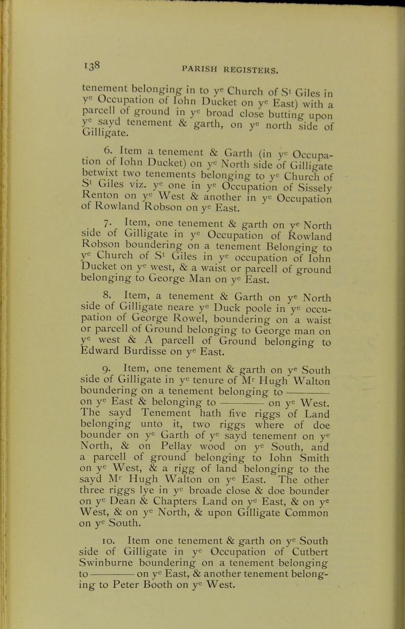 tenement belonging in to Ciiurch of S' Giles in Occupation of lohn Ducket on ye East) with a parcell of ground in broad close butting upon r sayd tenement & garth, on ye north side of (jrilligate. 6. Item a tenement & Garth (in ye Occupa- tion of lohn Ducket) on ye North side of Gilligate betwixt two tenements belonging to ye Church of Giles VIZ. ye one in ye Occupation of Sissely Kenton on ye West & another in ye Occupation of Rowland Robson on ye East. 7. Item, one tenement & garth on ye North side of Gilligate in ye Occupation of Rowland Robson boundering on a tenement Belonging to ye Church of Giles in ye occupation of lohn Ducket on ye west, & a waist or parcell of ground belonging to George Man on ye East. 8. Item, a tenement & Garth on ye North side of Gilligate neare ye Duck poole in ye occu- pation of George Rowel, boundering on a waist or parcell of Ground belonging to George man on ye west & A parcell of Ground belonging to Edward Burdisse on ye East. 9. Item, one tenement & garth on ye South side of Gilligate in ye tenure of M- Hugh Walton boundering on a tenement belonging to on ye East & belonging to on ye West. The sayd Tenement hath five riggs of Land belonging unto it, two riggs where of doe bounder on ye Garth of ye sayd tenement on ye North, & on Pellay wood on ye South, and a parcell of ground belonging to lohn Smith on ye West, & a rigg of land belonging to the sayd M'- Hugh Walton on ye East. The other three riggs lye in ye broade close & doe bounder on ye Dean & Chapters Land on ye East, & on y^ West, & on ye North, & upon Gilligate Common on ye South. 10. Item one tenement & garth on ye South side of Gilligate in ye Occupation of Cutbert Swinburne boundering on a tenement belonging to on ye East, & another tenement belong- ing to Peter Booth on ye West.