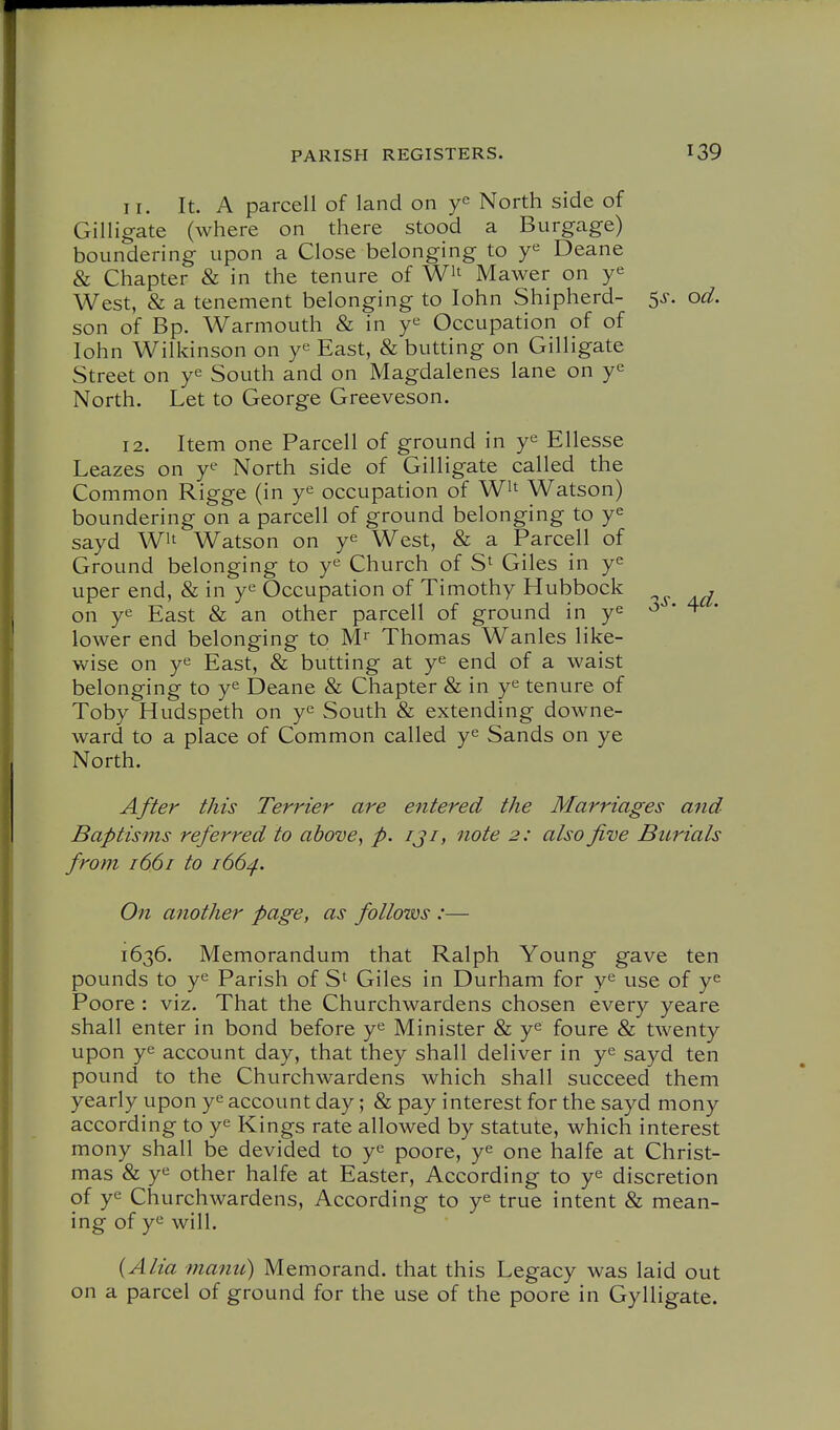 I r. It. A parcell of land on North side of Gilligate (where on there stood a Burgage) boundering upon a Close belonging to Deane & Chapter & in the tenure of Wit Mawer on West, & a tenement belonging to lohn Shipherd- 5^. od. son of Bp. Warmouth & in Occupation of of lohn Wilkinson on y^ East, & butting on Gilligate Street on y^ South and on Magdalenes lane on y<^ North. Let to George Greeveson. 12. Item one Parcell of ground in Ellesse Leazes on y^ North side of Gilligate called the Common Rigge (in y^ occupation of W^t Watson) boundering on a parcell of ground belonging to y^ sayd Wit Watson on ye West, & a Parcell of Ground belonging to y^ Church of S^ Giles in ye uper end, & in y^ Occupation of Timothy Hubbock , on ye East & an other parcell of ground in ye ^ * 4 • lower end belonging to M Thomas Wanles like- wise on ye East, & butting at ye end of a waist belonging to ye Deane & Chapter & in ye tenure of Toby Hudspeth on ye South & extending downe- ward to a place of Common called ye Sands on ye North. After this Terrier are entered the Marriages and Baptisms referred to above^ p. iji, note 2: also five Burials from 1661 to 166^. On another page, as follows :— 1636. Memorandum that Ralph Young gave ten pounds to ye Parish of S' Giles in Durham for y^ use of ye Poore : viz. That the Churchwardens chosen every yeare shall enter in bond before ye Minister & ye foure & twenty upon ye account day, that they shall deliver in ye sayd ten pound to the Churchwardens which shall succeed them yearly upon ye account day; & pay interest for the sayd mony according to ye Kings rate allowed by statute, which interest mony shall be devided to ye poore, ye one halfe at Christ- mas & ye other halfe at Easter, According to ye discretion of ye Churchwardens, According to ye true intent & mean- ing of ye will. {Alia ?nanu) Memorand. that this Legacy was laid out on a parcel of ground for the use of the poore in Gylligate.