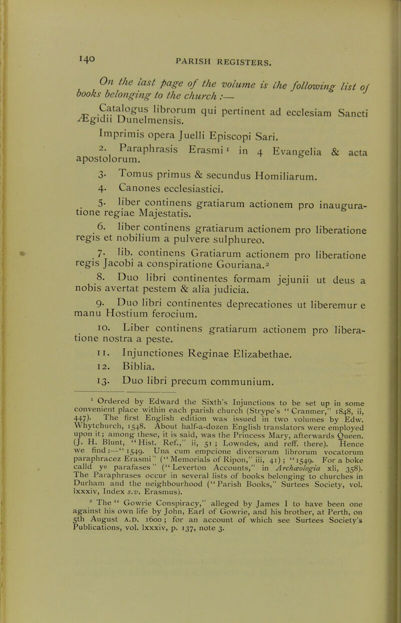 Ofi the last page of the volume is the following list of books belonging to the church :~ Catalogus librorum qui pertinent ad ecclesiam Sancti ^gidn Uunelmensis. Imprimis opera Juelli Episcopi Sari. 2. Paraphrasis Erasmi ^ in 4 Evangelia & acta apostolorum. 3. Tomus primus & secundus Homiliarum. 4. Canones ecclesiastici. 5. liber continens gratiarum actionem pro inaugura- tione regiae Majestatis. 6. liber continens gratiarum actionem pro liberatione regis et nobilium a pulvere sulphureo. _ 7. lib. continens Gratiarum actionem pro liberatione regis Jacobi a conspiratione Gouriana.^ S. Duo libri continentes formam jejunii ut deus a nobis avertat pestem & alia judicia. 9. Duo libri continentes deprecationes ut liberemur e manu Hostium ferocium. 10. Liber continens gratiarum actionem pro libera- tione nostra a peste. 11. Injunctiones Reginae Elizabethae. 12. Biblia. 13. Duo libri precum communium. ' Ordered by Edward the Sixth's Injunctions to be set up in some convenient place within each parish church (Strype's  Cranmer, 1848, ii, 447). The first Eng^iish edition was issued in two volumes by Edw. Whytchurch, 1548. About half-a-dozen English translators were employed upon it; among these, it is said, was the Princess Mary, afterwards Queen. (J. H. Blunt, Hist. Ref., ii, 51; Lowndes, and reff. there). Hence we find :^— i549- Una cum empcione diversorum librorum vocatorum paraphracez Erasmi ( Memorials of Ripon, iii, 41) ;  1549. For a boke calld ye parafases ( Leverton Accounts, in Archceologia xli, 358). The Paraphrases occur in several lists of books belonging to churches in Durham and the neighbourhood (Parish Books, Surtees Society, vol. Ixxxiv, Index s.v. Erasmus). ^ The  Gowrie Conspiracy, alleged by James I to have been one against his own life by John, Earl of Gowrie, and his brother, at Perth, on 5th August A.D. 1600; for an account of which see Surtees Society's Publications, vol. Ixxxiv, p. 137, note 3.