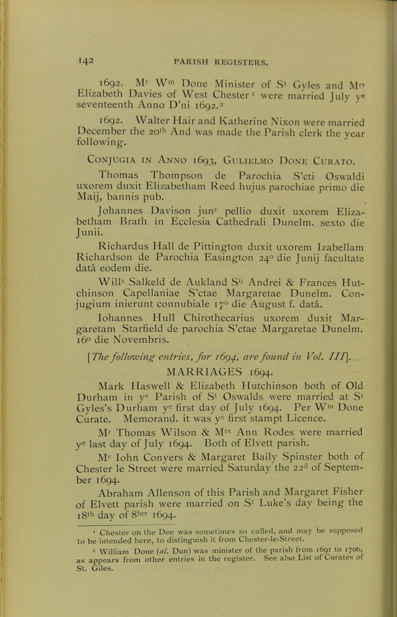 1692. M'- W' Done Minister of St Gyles and Mrs Elizabeth Davies of West Chester i were married July y^ seventeenth Anno D'ni 1692.2 1692. Walter Hair and Katherine Nixon were married December the 20th And was made the Parish clerk the year following. CoNjuGiA IN Anno 1693, Gulielmo Done Curato. Thomas Thompson de Parochia S'cti Oswaldi uxorem duxit Elizabetham Reed hujus parochiae primo die Maij, bannis pub. Johannes Davison jun' pellio duxit uxorem Eliza- betham Brath in Ecclesia Cathedrali Dunelm. sexto die Junii. Richardus Hall de Pittington duxit uxorem Izabellam Richardson de Parochia Easington 24° die Junij facultate data eodem die. Wills Salkeld de Aukland Andrei & Frances Hut- chinson Capellaniae S'ctae Margaretae Dunelm. Con- jugium inierunt connubiale 17° die August f. data. lohannes Hull Chirothecarius uxorem duxit Mar- garetam Starfield de parochia S'ctae Margaretae Dunelm. 16° die Novembris. [The following entries, for i6q^, are found in Vol. III]. MARRIAGES 1694. Mark Haswell & Elizabeth Hutchinson both of Old Durham in Parish of S': Oswalds were married at S' Gyles's Durham y^ first day of July 1694. Per W' Done Curate. Memorand. it was y^ first stampt Licence. Ml' Thomas Wilson & M'^ Ann Rodes were married ye last day of July 1694. Both of Elvett parish. Ml lohn Conyers & Margaret Baily Spinster both of Chester le Street were married Saturday the 22<-^ of Septem- ber 1694. Abraham Allenson of this Parish and Margaret Fisher of Elvett parish were married on S' Luke's day being the 18* day of 8ber 1694. ' Chester on the Dee was sometimes so called, and may be supposed to be intended here, to distinguish it from Chester-le-Street. « William Done {al. Dun) was minister of the parish from 1691 to 170b, as appears from other entries in the register. See also List of Curates of St. Giles.