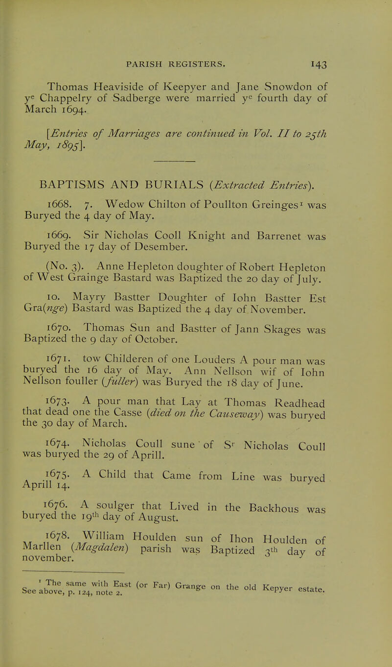 Thomas Heaviside of Keepyer and Jane Snowdon of y« Chappelry of Sadberge were married fourth day of March 1694. \E71tries of Marriages are continued in Vol. II to 2^th May, i8gs\ BAPTISMS AND BURIALS {Extracted Entries), 1668. 7. Wedow Chilton of Poullton Greinges^ was Buryed the 4 day of May. 1669. Sir Nicholas Cooll Knight and Barrenet was Buryed the 17 day of Desember. (No. 3). Anne Hepleton doughter of Robert Hepleton of West Grainge Bastard was Baptized the 20 day of July. 10. Mayry Bastter Doughter of lohn Bastter Est Qnxd^inge) Bastard was Baptized the 4 day of November. 1670. Thomas Sun and Bastter of Jann Skages was Baptized the 9 day of October. 1671. tow Childeren of one Louders A pour man was buryed the 16 day of May. Ann Nellson wif of lohn Nellson fouller {fuller) was Buryed the 18 day of June. 1673. A pour man that Lay at Thomas Readhead that dead one the Casse {died on the Causeway) was buryed the 30 day of March. ^ 1674. Nicholas Coull sune' of S^ Nicholas Coull was buryed the 29 of Aprill. 1675. A Child that Came from Line was burved ApriU 14. ^ 1676. A soulger that Lived in the Backhous was buryed the 19th day of August. A/r William Houlden sun of Ihon Houlden of Marllen {Magdalen) parish was Baptized -5th dav of november. o j SeeLb?;e,p;:4:note^r' ^'^ ^^'^ ^''^^^ ° Kepyer estate.