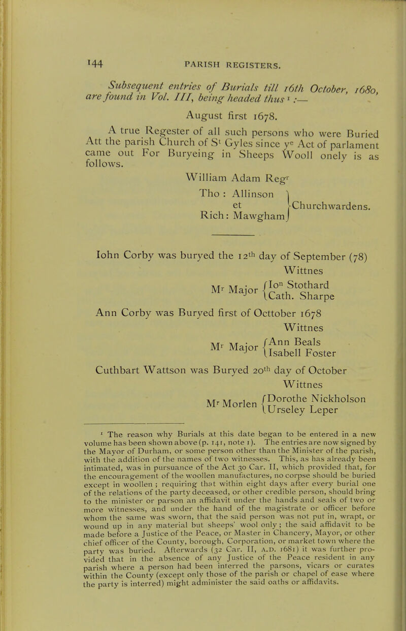 Subsequent entries of Burials till i6th October, 1680 are found m Vol. Ill, being- headed thus ' .•— August first 1678. A true Regester of all such persons who were Buried Att the parish Church of Gyles since Act of parlament came out For Buryeing in Sheeps Wool! onely is as follows. William Adam Reg' Tho : Allinson \ et hChurchwardens. Rich: Mawghamj lohn Corby was buryed the 12th day of September (78) Wittnes Mr Major I Lath. Sharpe Ann Corby was Buryed first of Octtober 1678 Wittnes ^' M-i- {fsaben Foster Cuthbart Wattson was Buryed 20^ day of October Wittnes Mr Morlen (Do^othe Nickholson lUrseley Leper ' The reason why Burials at this date began to be entered in a new volume has been shown above (p. 141, note i). The entries are now signed by the Ma3'or of Durliam, or some person other than the Minister of the parish, with the addition of the names of two witnesses. This, as has already been intimated, was in pursuance of the Act 30 Car. II, which provided that, for the encouragement of the woollen manufactures, no corpse should be buried except in woollen ; requiring that within eight days after every burial one of the relations of the party deceased, or other credible person, should bring to the minister or parson an affidavit under the hands and seals of two or more witnesses, and under the hand of the magistrate or officer before whom the same was sworn, that the said person was not put in, wrapt, or wound up in any material but sheeps' wool onl)'; the said affidavit to be made before a Justice of the Peace, or Master in Chancery, Mayor, or other chief officer of the County, borough, Corporation, or market town where the party was buried. Afterwards (32 Car. II, A.D. 1681) it was further pro- vided that in the absence of any Justice of the Peace resident in any parish where a person had been interred the parsons, vicars or curates within the County (except only those of the parish or chapel of ease where the party is interred) might administer the said oaths or affidavits.