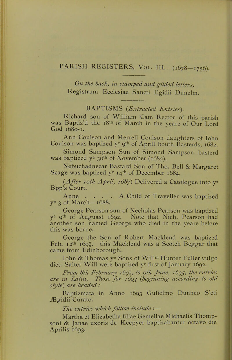 PARISH REGISTERS, Vol. III. (1678-1756). On the back, in stamped and gilded letters, Registrum Ecclesiae Sancti Egidii Dunelm. BAPTISMS {Extracted Entries). Richard son of William Cam Rector of this parish was Baptiz'd the 18'^ of March in the yeare of Our Lord God 1680-1. Ann Coulson and Merrell Coulson daughters of lohn Coulson was baptized ye 9th of Aprill bouth Basterds, 1682. Simond Sampson Sun of Simond Sampson basterd was baptized ye 30th of November (1682). Nebuchadnezar Bastard Son of Tho. Bell & Margaret Scage was baptized ye 14th of December 1684. {After loth April, idSy) Delivered a Catologue into y^ Bpp's Court. Anne .... A Child of Traveller was baptized ye 3 of March—1688. George Pearson sun of Necholas Pearson was baptized ye 9th of Auguast 1692. Note that Nich. Pearson had another son named George who died in the yeare before this was borne. George the Son of Robert Macklend was baptized Feb. 12th 169I. this Macklend was a Scotch Beggar that came from Edinborough. lohn & Thomas ye Sons of Will™ Hunter Fuller vulgo diet. Salter Will were baptized ye first of January 1692. From 8th February i6g%, to gth June, i6g^, the entries are in Latin. Those for i6gj (peghming according to old style) are headed: Baptizmata in Anno 1693 Gulielmo Dunneo S'cti Egidii Curato. The entries which follow include :— Martha et Elizabetha filiae Gemellae Michaelis Thomp- soni & Janae uxoris de Keepyer baptizabantur octavo die Aprilis 1693.