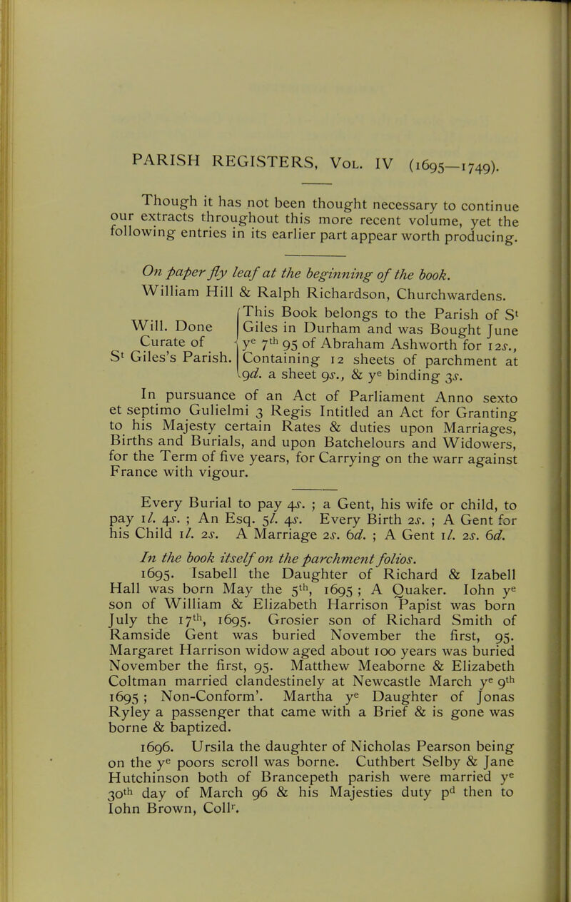 PARISH REGISTERS, Vol. IV (1695-1749). Though It has not been thought necessary to continue our extracts throughout this more recent volume, yet the following entries in its earlier part appear worth producing. Will. Done Curate of S^ Giles's Parish On paper fly leaf at the beginning of the book. William Hill & Ralph Richardson, Churchwardens. This Book belongs to the Parish of S^ Giles in Durham and was Bought June ye 7th 95 of Abraham Ashworth for \2s., Containing 12 sheets of parchment at \(^d. a sheet 9^-., & ye binding 3^-. In pursuance of an Act of Parliament Anno sexto et septimo Gulielmi 3 Regis Intitled an Act for Granting to his Majesty certain Rates & duties upon Marriages, Births and Burials, and upon Batchelours and Widowers, for the Term of five years, for Carrying on the warr against France with vigour. Every Burial to pay 4^-. ; a Gent, his wife or child, to pay i/. 4J. ; An Esq. 5/. /\s. Every Birth is. ; A Gent for his Child i/. is. A Marriage is. bd. ; A Gent il. is. 6d. In the book itself on the parchment folios. 1695. Isabell the Daughter of Richard & Izabell Hall was born May the 5*, 1695 ; A Quaker. lohn ye son of William & Elizabeth Harrison Papist was born July the 17th, 1695. Grosier son of Richard Smith of Ramside Gent was buried November the first, 95. Margaret Harrison widow aged about 100 years was buried November the first, 95. Matthew Meaborne & Elizabeth Coltman married clandestinely at Newcastle March ye 9th 1695 ; Non-Conform'. Martha ye Daughter of Jonas Ryley a passenger that came with a Brief & is gone was borne & baptized. 1696. Ursila the daughter of Nicholas Pearson being on the ye poors scroll was borne. Cuthbert Selby & Jane Hutchinson both of Brancepeth parish were married ye 30th day of March 96 & his Majesties duty p^ then to lohn Brown, ColK.