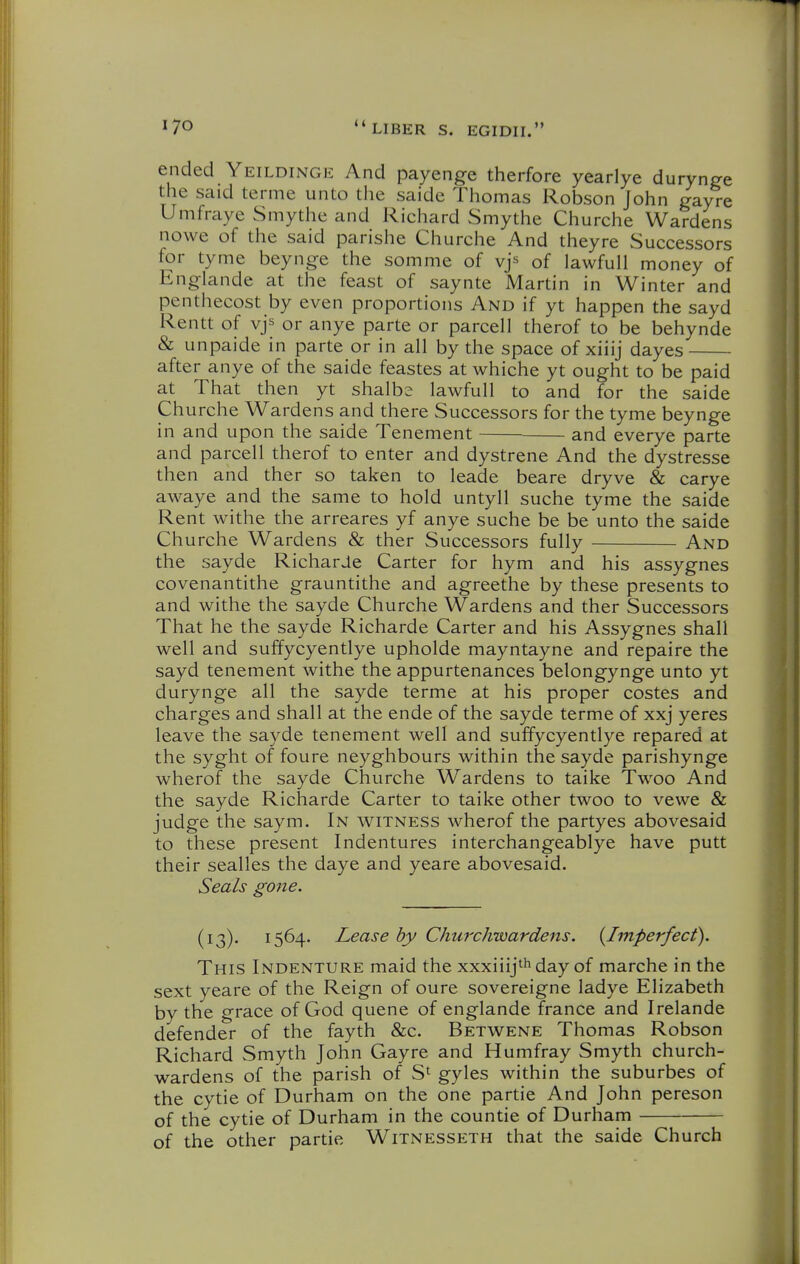 ended Yeildinge And payenge therfore yearlye durynge the said terme unto the saide Thomas Robson John gayre Umfraye Smythe and Richard Smythe Churche Wardens nowe of the said parishe Churche And theyre Successors for tyme beynge the somme of vjs of lawfull money of Englande at the feast of saynte Martin in Winter and penthecost by even proportions And if yt happen the sayd Rentt of vjs or anye parte or parcell therof to be behynde & unpaide in parte or in all by the space of xiiij dayes after anye of the saide feastes at whiche yt ought to be paid at That then yt shalbs lawfull to and for the saide Churche Wardens and there Successors for the tyme beynge in and upon the saide Tenement and everye parte and parcell therof to enter and dystrene And the dystresse then and ther so taken to leade beare dryve & carye awaye and the same to hold untyll suche tyme the saide Rent withe the arreares yf anye suche be be unto the saide Churche Wardens & ther Successors fully And the sayde RicharJe Carter for hym and his assygnes covenantithe grauntithe and agreethe by these presents to and withe the sayde Churche Wardens and ther Successors That he the sayde Richarde Carter and his Assygnes shall well and suffycyentlye upholde mayntayne and repaire the sayd tenement withe the appurtenances belongynge unto yt durynge all the sayde terme at his proper costes and charges and shall at the ende of the sayde terme of xxj yeres leave the sayde tenement well and suffycyentlye repared at the syght of foure neyghbours within the sayde parishynge wherof the sayde Churche Wardens to taike Twoo And the sayde Richarde Carter to taike other twoo to vewe & judge the saym. In witness wherof the partyes abovesaid to these present Indentures interchangeablye have putt their sealles the daye and yeare abovesaid. Seals gone. (13). 1564. Lease by Churchwardens. {Imperfect). This Indenture maid the xxxiiij^^^^ay of marche in the sext yeare of the Reign of oure sovereigne ladye Elizabeth by the grace of God quene of englande france and Irelande defender of the fayth &c. Betwene Thomas Robson Richard Smyth John Gayre and Humfray Smyth church- wardens of the parish of S' gyles within the suburbes of the cytie of Durham on the one partie And John pereson of the cytie of Durham in the countie of Durham of the other partie Witnesseth that the saide Church