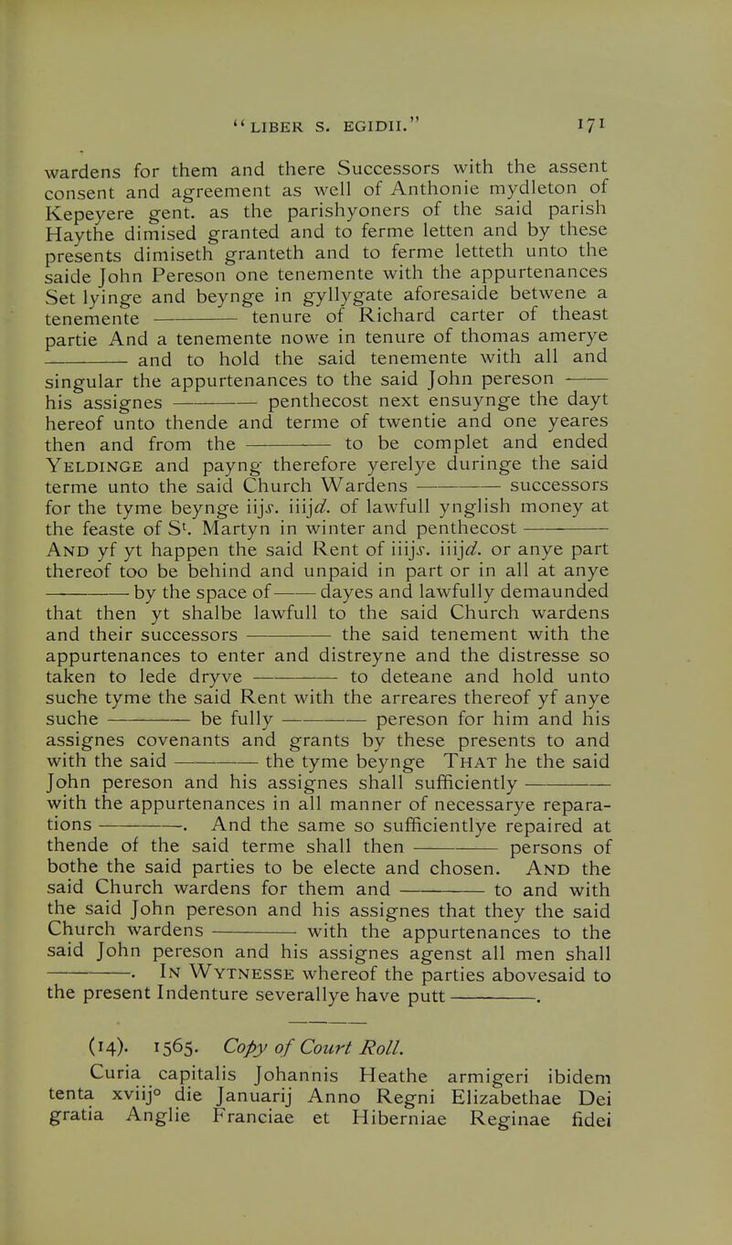 wardens for them and there Successors with the assent consent and agreement as well of Anthonie mydleton of Kepeyere gent, as the parishyoners of the said parish Haythe dimised granted and to ferme letten and by these presents dimiseth granteth and to ferme letteth unto the saide John Pereson one tenemente with the appurtenances Set lyinge and beynge in gyllygate aforesaide betwene a tenemente tenure of Richard carter of theast partie And a tenemente nowe in tenure of thomas amerye and to hold the said tenemente with all and singular the appurtenances to the said John pereson his assignes penthecost next ensuynge the dayt hereof unto thende and terme of twentie and one yeares then and from the to be complet and ended Yeldinge and payng therefore yerelye duringe the said terme unto the said Church Wardens — successors for the tyme beynge i'ljs. mjd. of lawfull ynglish money at the feaste of Martyn in winter and penthecost And yf yt happen the said Rent of iiijj. injd. or anye part thereof too be behind and unpaid in part or in all at anye by the space of dayes and lawfully demaunded that then yt shalbe lawfull to the said Church wardens and their successors the said tenement with the appurtenances to enter and distreyne and the distresse so taken to lede dryve to deteane and hold unto suche tyme the said Rent with the arreares thereof yf anye suche be fully pereson for him and his assignes covenants and grants by these presents to and with the said ———— the tyme beynge That he the said John pereson and his assignes shall sufficiently with the appurtenances in all manner of necessarye repara- tions . And the same so sufficientlye repaired at thende of the said terme shall then persons of bothe the said parties to be electe and chosen. And the said Church wardens for them and to and with the said John pereson and his assignes that they the said Church wardens with the appurtenances to the said John pereson and his assignes agenst all men shall • In Wytnesse whereof the parties abovesaid to the present Indenture severallye have putt . (14). 1565. Copy of Court Roll. Curia capitalis Johannis Heathe armigeri ibidem tenta xviijo die Januarij Anno Regni Elizabethae Dei gratia Anglie Franciae et Hiberniae Reginae fidei