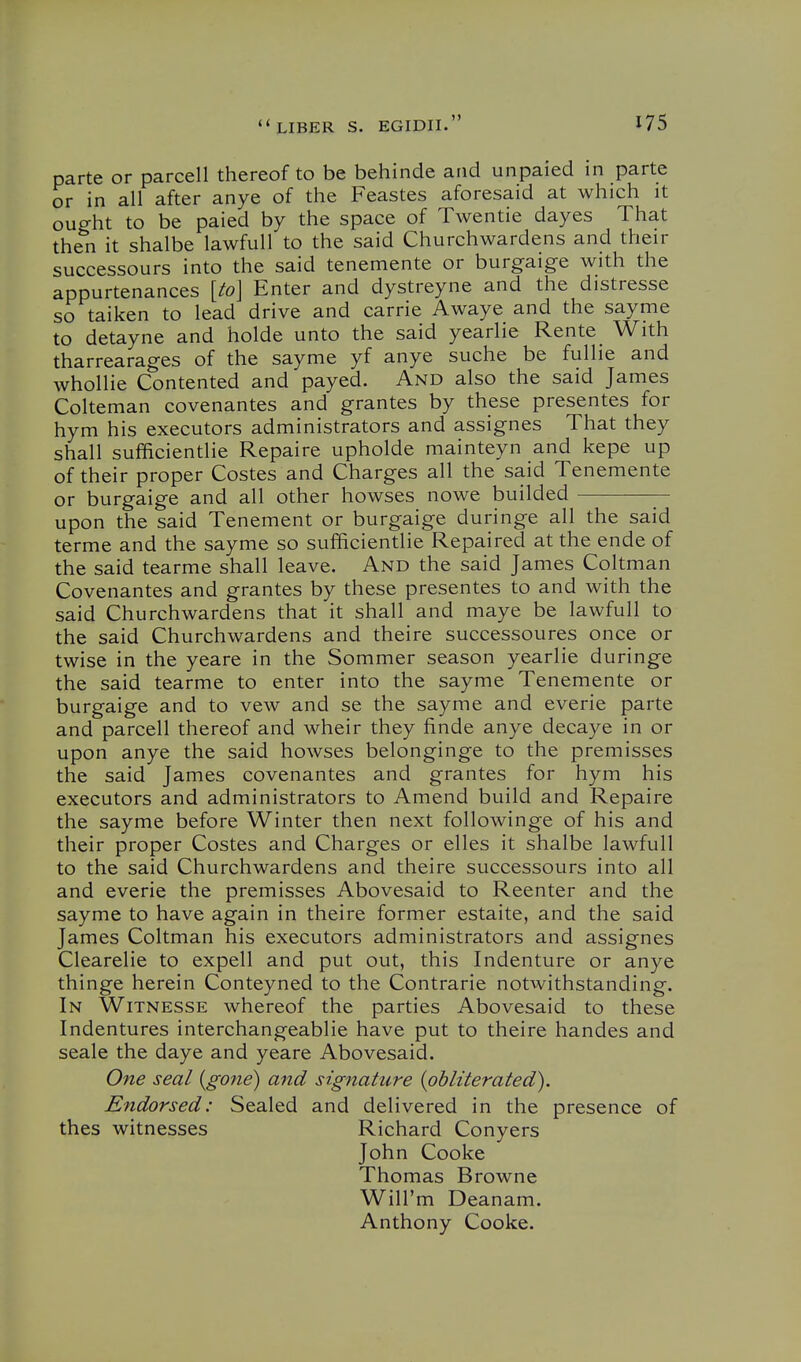 parte or parcell thereof to be behinde and unpaied in parte or in all after anye of the Feastes aforesaid at which it ought to be paied by the space of Twentie dayes That then it shalbe lawfull to the said Churchwardens and their successours into the said tenemente or burgaige with the appurtenances [to\ Enter and dystreyne and the distresse so taiken to lead drive and carrie Awaye and the sayme to detayne and holde unto the said yearlie Rente With tharrearages of the sayme yf anye suche be fullie and whollie Contented and payed. And also the said James Colteman covenantes and grantes by these presentes for hym his executors administrators and assignes That they shall sufficientlie Repaire upholde mainteyn and kepe up of their proper Costes and Charges all the said Tenemente or burgaige and all other howses nowe builded upon the said Tenement or burgaige duringe all the said terme and the sayme so sufficientlie Repaired at the ende of the said tearme shall leave. And the said James Coltman Covenantes and grantes by these presentes to and with the said Churchwardens that it shall and maye be lawfull to the said Churchwardens and theire successoures once or twise in the yeare in the Sommer season yearlie duringe the said tearme to enter into the sayme Tenemente or burgaige and to vew and se the sayme and everie parte and parcell thereof and wheir they finde anye decaye in or upon anye the said howses belonginge to the premisses the said James covenantes and grantes for hym his executors and administrators to Amend build and Repaire the sayme before Winter then next followinge of his and their proper Costes and Charges or elles it shalbe lawfull to the said Churchwardens and theire successours into all and everie the premisses Abovesaid to Reenter and the sayme to have again in theire former estaite, and the said James Coltman his executors administrators and assignes Clearelie to expell and put out, this Indenture or anye thinge herein Conteyned to the Contrarie notAvithstanding. In Witnesse whereof the parties Abovesaid to these Indentures interchangeablie have put to theire handes and seale the daye and yeare Abovesaid. One seal {gone) and sigfiature {obliterated). Endorsed: Sealed and delivered in the presence of thes witnesses Richard Conyers John Cooke Thomas Browne Will'm Deanam. Anthony Cooke.